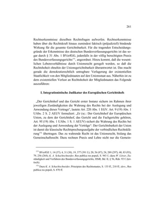 261
Rechtserkenntnisse dieselben Rechtsfragen aufwerfen. Rechtserkenntnisse
haben über die Rechtskraft hinaus zumindest faktisch (präjudiziell) bindende
Wirkung für die gesamte Gerichtsbarkeit. Für die tragenden Entscheidungs-
gründe der Erkenntnisse des deutschen Bundesverfassungsgerichts ist das so-
gar durch § 31 Abs. 1 BVerfGG, jedenfalls in der völlig berechtigten Praxis
des Bundesverfassungsgerichts575
, angeordnet. Hinzu kommt, daß die wesent-
lichen Lebensverhältnisse durch Unionsrecht geregelt werden, so daß die
Rechtshoheit ohnehin der Unionsgerichtsbarkeit überantwortet ist. Das macht
gerade die demokratierechtlich untragbare Verlagerung der existentiellen
Staatlichkeit von den Mitgliedstaaten auf den Unionsstaat aus. Näherhin ist zu
dem existentiellen Verlust an Rechtshoheit der Mitgliedstaaten das Folgende
auszuführen:
I. Integrationistische Judikatur des Europäischen Gerichtshofs
„Der Gerichtshof und das Gericht erster Instanz sichern im Rahmen ihrer
jeweiligen Zuständigkeiten die Wahrung des Rechts bei der Auslegung und
Anwendung dieses Vertrags“, lautete Art. 220 Abs. 1 EGV. Art. 9 (19) Abs. 1
UAbs. 2 S. 2 AEUV formuliert: „Er (sc.: Der Gerichtshof der Europäischen
Union, zu dem der Gerichtshof, das Gericht und die Fachgerichte gehören,
Art. 9f (19) Abs. 1 UAbs. 1 S. 1 AEUV) sichert die Wahrung des Rechts bei
der Auslegung und Anwendung der Verträge“. Der Gerichtsbarkeit der Union
ist damit die klassische Rechtsprechungsaufgabe der verbindlichen Rechtsklä-
rung576
übertragen. Das zu wahrende Recht ist das Unionsrecht, bislang das
Gemeinschaftsrecht. Dazu rechnen Praxis und Lehre nicht nur die Gemein-
575
BVerfGE 1, 14 (37); 4, 31 (38), 19, 377 (391 f.); 20, 56 (87); 24, 289 (297); 40, 83 (93);
79, 256 (264); K. A. Schachtschneider, Res publica res populi, S. 943 f.; dazu W. Löwer, Zu-
ständigkeit und Verfahren des Bundesverfassungsgerichts, HStR, Bd. II, § 56, Rdn. 93 f. (kri-
tisch).
576
Dazu K. A. Schachtschneider, Prinzipien des Rechtsstaates, S. 135 ff., 210 ff.; ders., Res
publica res populi, S. 870 ff.
 