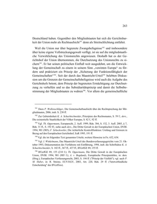263
Deutschland haben. Gegenüber den Mitgliedstaaten hat sich die Gerichtsbar-
keit der Union mehr als Rechtsaufsicht581
denn als Streitschlichtung entfaltet.
Weil die Union nur über begrenzte Zwangsbefugnisse582
und insbesondere
über keine eigene Vollstreckungsgewalt verfügt, ist sie auf die mitgliedstaatli-
che Verwirklichung des Unionsrechts angewiesen. Deshalb hat es der Ge-
richtshof der Union übernommen, die Durchsetzung des Unionsrechts zu si-
chern583
. Er hat seinen politischen Einfluß weit ausgedehnt, um die Entwick-
lung der Gemeinschaft zu einem in seinem Sinn „vereinten Europa“ zu för-
dern und praktiziert ein Prinzip der „Sicherung der Funktionsfähigkeit der
Gemeinschaften“584
. Seit der durch das Maastricht-Urteil585
belebten Diskus-
sion um die Grenzen der Gemeinschaftsbefugnisse wird auch die Aufgabe des
Gerichtshofs betont, dem Prinzip der begrenzten Ermächtigung zur Durchset-
zung zu verhelfen und so das Subsidiaritätsprinzip und damit die Selbstbe-
stimmung der Mitgliedstaaten zu wahren586
. Vor allem die gemeinschaftliche
581
Dazu P. Wollenschläger, Die Gemeinschaftsaufsicht über die Rechtsprechung der Mit-
gliedstaaten, 2006, insb. S. 238 ff.
582
Zur Gebietshoheit K. A. Schachtschneider, Prinzipien des Rechtsstaates, S. 59 f.; ders.,
Die existentielle Staatlichkeit der Völker Europas, S. 82 f., 92 ff.
583
Vgl. Th. Oppermann, Europarecht, 2. Aufl. 1999, Rdn. 384, S. 152, 3. Aufl. 2005, § 7,
Rdn. 31 ff., S. 192 ff.; siehe auch ders., Die Dritte Gewalt in der Europäischen Union, DVBl.
1994, 901 (905); F. Schockweiler, Die richterliche Kontrollfunktion: Umfang und Grenzen in
Bezug auf den Europäischen Gerichtshof, EuR 1995, 191 ff.
584
Vgl. die im folgenden Text genannten Urteile; weitere Hinweise in Fn. 652, 654.
585
Vgl. I. Winkelmann, Das Maastricht-Urteil des Bundesverfassungsgerichts vom 21. Ok-
tober 1993, Dokumentation des Verfahrens mit Einführung, 1994, insb. die Schriftsätze K. A.
Schachtschneider, S. 102 ff., 367 ff., 437 ff.; BVerfGE 89, 155 ff.
586
BVerfGE 89, 155 (210 f.); Th. Oppermann, Die Dritte Gewalt in der Europäischen
Union, DVBl. 1994, 901 (905 f.); A. v. Bogdandy, Europäische Prinzipienlehre, in: ders.
(Hrsg.), Europäisches Verfassungsrecht, 2003, S. 194 ff. ("Prinzip der Vielfalt"); vgl. auch P.
M. Huber, in: R. Streinz, EUV/EGV, 2003, Art. 220, Rdn. 29 ff. ("letztverbindliche
Entscheidung" des BVerfGes).
 