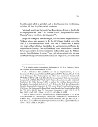 264
Gerichtsbarkeit selbst ist gefordert, sich in den Grenzen ihrer Ermächtigung
zu halten, d.h. ihre Begriffsherrschaft zu zähmen.
Funktionell gehört der Gerichtshof der Europäischen Union zu den Recht-
setzungsorganen der Union587
. Er versteht sich als „Integrationsfaktor erster
Ordnung“ und ist ein „Motor der Integration“588
.
Einige der wichtigsten Entscheidungen, die eine starke integrationistische
Wirkung haben, seien genannt: In der Rs. 26/62 (van Gend & Loos), Slg.
1963, 1 ff., hat der Gerichtshof durch Urteil vom 5. Februar 1963 in Abkehr
von einem völkerrechtlichen Verständnis des Vertragsrechts die Doktrin der
unmittelbaren Geltung („Durchgriffswirkung“) und unmittelbaren Anwend-
barkeit des primären Gemeinschaftsrechts, insbesondere gegen die Mißach-
tung der Grundfreiheiten, dekretiert589
und zugleich (vornehmlich im Interesse
der Durchsetzung des Gemeinschaftsrechts) den subjektiven, also individuel-
587
K. A. Schachtschneider, Prinzipien des Rechtsstaates, S. 207 ff.; A. Emmerich-Fritsche,
Der Grundsatz der Verhältnismäßigkeit, S. 130 ff.
588
H.-J. Schlochauer, Der Gerichtshof der EG als Integrationsfaktor, in: E. v.
Caemmerer/H.-J. Schlochauer/E. Steindorff (Hrsg.), Festschrift W. Hallstein, 1966, S. 431 ff.;
so H. Steinberger, Der Verfassungsstaat als Glied einer Europäischen Gemeinschaft,
VVDStRL 50 (1991), S. 12, 38; E. Klein, Der Verfassungsstaat als Glied einer europäischen
Gemeinschaft, VVDStRL 50 (1991), S. 62, 64, 72; K. A. Schachtschneider, Die existentielle
Staatlichkeit der Völker Europas, S. 108; M. Zuleeg, Der rechtliche Zusammenhalt der
Europäschen Gemeinschaft, daselbst, S. 19 f., 34 ff.; ders., Die Rolle der rechtsprechenden
Gewalt in der europäischen Integration, JZ 1994, 4, weist diesen Vorwurf zurück; abgewogen
H. P. Ipsen, Die Bundesrepublik Deutschland in den Europäischen Gemeinschaften, HStR,
Bd. VII, § 181, Rdn. 32; dazu Th. Oppermann, Europarecht, 2. Aufl. 1999, S. 152 f.,
Rdn. 384 ff., 3. Aufl. 2005, § 5, Rdn. 116 f., S. 113 f., § 9, Rdn. 11, S. 222.
589
Dazu A. Emmerich-Fritsche, Der Grundsatz der Verhältnismäßigkeit, S. 411 ff.; Ch.
Walter, Geschichte und Entwicklung der Europäischen Grundrechte und Grundfreiheiten, in:
D. Ehlers (Hrsg.), Europäische Grundrechte und Grundfreiheiten, 2003, § 1, Rdn. 37 f., S. 15
f.; D. Ehlers, Die Grundfreiheiten der Europäischen Gemeinschaften, Allgemeine Lehren, da-
selbst, § 7, Rdn. 8, 90 ff., S. 150, 184 f.
 