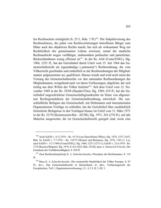 265
len Rechtsschutz ermöglicht (S. 25 f., Rdn. 7 ff.)590
. Die Subjektivierung des
Rechtsschutzes, die jeden von Rechtsverletzungen betroffenen Bürger zum
Hüter auch des objektiven Rechts macht, hat sich als wirksamster Weg zur
Rechtlichkeit des gemeinsamen Lebens erwiesen, zumal die staatliche
Rechtsaufsicht wegen vielfältiger, insbesondere politischer und parteilicher,
Rücksichtnahmen wenig effizient ist591
. In der Rs. 6/64 (Costa/ENEL), Slg.
1964, 1251 ff., hat der Gerichtshof durch Urteil vom 15. Juli 1964 das Ge-
meinschaftsrecht als eigenständige („autonome“) Rechtsordnung, die vom
Völkerrecht geschieden und einheitlich in die Rechtsordnungen der Mitglied-
staaten aufgenommen sei, qualifiziert. Daraus wurde und wird noch meist der
Vorrang des Gemeinschaftsrechts vor den nationalen Rechtsordnungen der
Mitgliedstaaten, weitgehend auch vor deren Verfassungen, abgeleitet, der sich
richtig aus dem Willen der Völker herleitet592
. Seit dem Urteil vom 12. No-
vember 1969 in der Rs. 29/69 (Stauder/Ulm), Slg. 1969, 419 ff., hat der Ge-
richtshof ungeschriebene Gemeinschaftsgrundrechte im Sinne von allgemei-
nen Rechtsgrundsätzen der Gemeinschaftsordnung entwickelt. Die aus-
schließliche Befugnis der Gemeinschaft, mit Drittstaaten und internationalen
Organisationen Verträge zu schließen, hat der Gerichtshof über ausdrücklich
formulierte Befugnisse in den Verträgen hinaus im Urteil vom 31. März 1971
in der Rs. 22/70 (Kommission/Rat - AETR), Slg. 1971, 263 (274 ff.), auf alle
Materien ausgeweitet, die im Gemeinschaftsrecht geregelt sind, wenn eine
590
Auch EuGH v. 4.12.1974 – Rs. 41/74 (van Duyn/Home Office), Slg. 1974, 1337 (1347,
Rdn. 4); EuGH v. 7.7.1976 – Rs. 118/75 (Watson und Belmann), Slg. 1976, 1185 (1. Ls);
auch EuGH v. 15.7.1964 (Costa/ENEL), Slg. 1964, 1251 (1273 f.); EuGH v. 21.6.1974 - Rs.
2/74 (Reyners/Belgien), Slg. 1974, S. 631 (652, Rdn. 24/28); dazu A. Emmerich-Fritsche, Der
Grundsatz der Verhältnismäßigkeit, S. 410 ff.
591
Zum Rechtsschutzprinzip K. A. Schachtschneider, Prinzipien des Rechtsstaates, S. 118
ff.
592
Dazu K. A. Schachtschneider, Die existentielle Staatlichkeit der Völker Europas, S. 87
ff.; ders., Das Gemeinschaftsrecht in Deutschland, in: ders., Verfassungsrecht der
Europäischen, Teil 1, Organisationsverfassung, i.V., § 5, I, II, 3, III, 3.
 