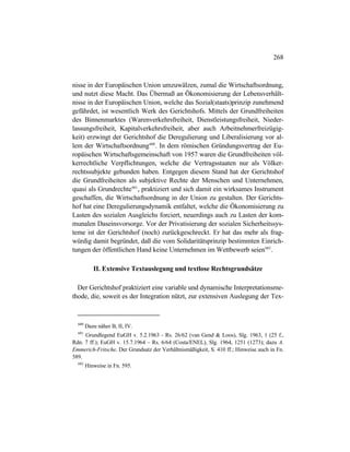 268
nisse in der Europäischen Union umzuwälzen, zumal die Wirtschaftsordnung,
und nutzt diese Macht. Das Übermaß an Ökonomisierung der Lebensverhält-
nisse in der Europäischen Union, welche das Sozial(staats)prinzip zunehmend
gefährdet, ist wesentlich Werk des Gerichtshofs. Mittels der Grundfreiheiten
des Binnenmarktes (Warenverkehrsfreiheit, Dienstleistungsfreiheit, Nieder-
lassungsfreiheit, Kapitalverkehrsfreiheit, aber auch Arbeitnehmerfreizügig-
keit) erzwingt der Gerichtshof die Deregulierung und Liberalisierung vor al-
lem der Wirtschaftsordnung600
. In dem römischen Gründungsvertrag der Eu-
ropäischen Wirtschaftsgemeinschaft von 1957 waren die Grundfreiheiten völ-
kerrechtliche Verpflichtungen, welche die Vertragsstaaten nur als Völker-
rechtssubjekte gebunden haben. Entgegen diesem Stand hat der Gerichtshof
die Grundfreiheiten als subjektive Rechte der Menschen und Unternehmen,
quasi als Grundrechte601
, praktiziert und sich damit ein wirksames Instrument
geschaffen, die Wirtschaftsordnung in der Union zu gestalten. Der Gerichts-
hof hat eine Deregulierungsdynamik entfaltet, welche die Ökonomisierung zu
Lasten des sozialen Ausgleichs forciert, neuerdings auch zu Lasten der kom-
munalen Daseinsvorsorge. Vor der Privatisierung der sozialen Sicherheitssys-
teme ist der Gerichtshof (noch) zurückgeschreckt. Er hat das mehr als frag-
würdig damit begründet, daß die vom Solidaritätsprinzip bestimmten Einrich-
tungen der öffentlichen Hand keine Unternehmen im Wettbewerb seien602
.
II. Extensive Textauslegung und textlose Rechtsgrundsätze
Der Gerichtshof praktiziert eine variable und dynamische Interpretationsme-
thode, die, soweit es der Integration nützt, zur extensiven Auslegung der Tex-
600
Dazu näher B, II, IV.
601
Grundlegend EuGH v. 5.2.1963 - Rs. 26/62 (van Gend & Loos), Slg. 1963, 1 (25 f.,
Rdn. 7 ff.); EuGH v. 15.7.1964 – Rs. 6/64 (Costa/ENEL), Slg. 1964, 1251 (1273); dazu A.
Emmerich-Fritsche, Der Grundsatz der Verhältnismäßigkeit, S. 410 ff.; Hinweise auch in Fn.
589.
602
Hinweise in Fn. 595.
 