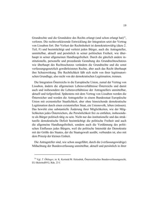 19
Grundrechte und die Grundsätze des Rechts erlangt (und schon erlangt hat)24
,
verloren. Die rechtsverkürzende Entwicklung der Integration setzt der Vertrag
von Lissabon fort. Der Verlust der Rechtshoheit ist demokratiewidrig (dazu 2.
Teil, F) und beeinträchtigt und verletzt jeden Bürger, auch die Antragsteller,
unmittelbar, aktuell und persönlich in seiner politischen Freiheit, wie über-
haupt in seiner allgemeinen Handlungsfreiheit. Durch die gänzlich andere in-
stitutionelle, personelle und prozedurale Gestaltung des Grundrechteschutzes
wie überhaupt des Rechtsschutzes verändern die Grundrechte und die sonst
verfassungsgesetzlich gewährleisteten Rechte, aber auch das Recht überhaupt
ihre Schutzwirkung. Die Rechtlichkeit läßt sich nicht von ihrer legitimatori-
schen Grundlage, also nicht von der demokratischen Legitimation, trennen.
Die Integration Österreichs in die Europäische Union, zumal der Vertrag von
Lissabon, ändern die allgemeinen Lebensverhältnisse Österreichs und damit
auch und insbesondere die Lebensverhältnisse der Antragstellers unmittelbar,
aktuell und tiefgreifend. Spätestens mit dem Vertrag von Lissabon werden die
Österreicher und werden die Antragsteller in einem Bundesstaat Europäische
Union mit existentieller Staatlichkeit, aber ohne hinreichende demokratische
Legitimation durch einen existentiellen Staat, ein Unionsvolk, leben (müssen).
Das bewirkt eine substantielle Änderung ihrer Möglichkeiten, wie der Mög-
lichkeiten jedes Österreichers, die Persönlichkeit frei zu entfalten, insbesonde-
re als Bürger politisch tätig zu sein. Nicht nur das institutionelle und das struk-
turelle demokratische Defizit beeinträchtigt die politische Freiheit und auch
die allgemeine Handlungsfreiheit, sondern auch die Verdünnung des politi-
schen Einflusses jedes Bürgers, weil die politische Intensität der Demokratie
mit der Größe des Staates, der die Staatsgewalt ausübt, verbunden ist, also mit
dem Prinzip der kleinen Einheit.
Die Antragsteller sind, wie schon ausgeführt, durch die (verfassungswidrige)
Mißachtung der Bundesverfassung unmittelbar, aktuell und persönlich in ihrer
24
Vgl. T. Öhlinger, in: K. Korinek/M. Holoubek, Österreichisches Bundesverfassungsrecht,
EU-BeitrittsBVG, Rdn. 23 f.
 