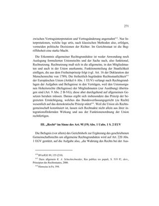 271
zwischen Vertragsinterpretation und Vertragsänderung angemahnt614
. Nur In-
terpretationen, welche lege artis, nach klassischen Methoden also, erfolgen,
vermeiden politische Dezisionen der Richter. Im Gerichtsstaat ist die Beg-
riffshoheit eine starke Macht.
Die Erkenntnis allgemeiner Rechtsgrundsätze ist weder Anwendung noch
Auslegung formulierten Unionsrechts und der Sache nach, also funktional,
Rechtsetzung. Rechtsetzung muß sich in die allgemeine, in den Mitgliedstaa-
ten und auch in der Union anerkannte, Funktionenteilung der Staatlichkeit
einfügen, die aus dem Freiheitsprinzip folgt (vgl. Art. 16 der Deklaration der
Menschenrechte von 1789). Die freiheitlich begründete Rechtsstaatlichkeit615
der Europäischen Union (Artikel 6 Abs. 1 EUV) verlangt nach Rechtsgrund-
lagen der Aufgaben und Befugnisse in den Verträgen, weil den Unionsorga-
nen Hoheitsrechte (Befugnisse) der Mitgliedstaaten (zur Ausübung) übertra-
gen sind (Art. 9 Abs. 2 B-VG), diese aber durchgehend auf allgemeinen Ge-
setzen beruhen müssen. Daraus ergibt sich insbesondere das Prinzip der be-
grenzten Ermächtigung, welches das Bundesverfassungsgericht (zu Recht)
wesentlich auf das demokratische Prinzip stützt616
. Weil die Union als Rechts-
gemeinschaft konstituiert ist, lassen sich Rechtsakte nicht allein aus ihrer in-
tegrationsfördernden Wirkung und aus der Funktionenordnung der Union
rechtfertigen.
III. „Recht“ im Sinne des Art. 9f (19) Abs. 1 Uabs. 1 S. 2 EUV
Die Befugnis (vor allem) des Gerichtshofs zur Ergänzung des geschriebenen
Gemeinschaftsrechts um allgemeine Rechtsgrundsätze wird auf Art. 220 Abs.
1 EGV gestützt, auf die Aufgabe also, „die Wahrung des Rechts bei der Aus-
614
BVerfGE 89, 155 (210).
615
Dazu allgemein K. A. Schachtschneider, Res publica res populi, S. 519 ff.; ders.,
Prinzipien des Rechtsstaates, 2006.
616
Hinweise in Fn. 594.
 