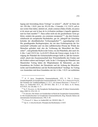 272
legung und Anwendung dieses Vertrags“ zu sichern617
. „Recht“ im Sinne des
Art. 220 Abs. 1 EGV, jetzt Art. 9f (19) Abs. 1 Unterabs. 1 S. 2 EUV, soll ei-
nen weiten Sinn haben, nämlich als „fonds commun d'idées d'ordre, de justice
et de raison qui sont la base de la civilisation juridique à laquelle appartien-
nent les Etats membre“618
. Dazu sollen nicht nur die geschriebenen Texte ge-
hören, sondern das gesamte „ius commune europaeum“619
, das dem Gemein-
schaftsrecht als europäischer Rechtskultur, gar als „Inbegriff der Gerechtig-
keitsidee der abendländischen Verfassungskultur“620
, zugrundegelegt wird.
Die grundlegenden Rechtsprinzipien, die mit dem Freiheitsprinzip der Ge-
meinschaft verbunden und von dem aufklärerischen Prinzip der Würde des
Menschen gefordert sind, also die Verfassung der Menschheit des Men-
schen621
, sind geltendes Recht in der Union, wie die Präambeln, aber auch Art.
6 Abs. 1 und 2 EUV/Art. 1a (2) EUV (Werte der Union) zeigen. In der 8. Er-
wägung der Präambel des Gemeinschaftsvertrages heißt es, daß die Gemein-
schaft „durch den Zusammenschluß ihrer Wirtschaftskräfte den Frieden und
die Freiheit wahren und festigen“ solle. In der 3. Erwägung der Präambel zum
Maastrichter Vertrag haben die Mitgliedstaaten ihr Bekenntnis „zu den
Grundsätzen der Freiheit, der Demokratie und der Achtung der Menschen-
rechte und Grundfreiheiten und der Rechtsstaatlichkeit“ bestätigt. Im Vertrag
von Amsterdam sind diese Grundsätze mit Art. 6 Abs. 1 EUV zur rechtlichen
617
H. P. Ipsen, Europäisches Gemeinschaftsrecht, 1972, S. 738; I. Pernice,
Grundrechtsgehalte im Europäischen Gemeinschaftsrecht, 1979, S. 26; A. Emmerich-Fritsche,
Der Grundsatz der Verhältnismäßigkeit, S. 133 f., mit weiteren Hinweisen; I. Pernice/F. C.
Mayer, in: Grabitz/Hilf, EUV, Art. 220 EGV, Rdn. 26 f.; P. M. Huber, in: R. Streinz,
EUV/EGV, Art. 220, Rdn. 11, 13.
618
So P. Pescatore, in: Die Europäische Rechtsprechung nach 20 Jahren Gemeinschafts-
leben, FIDE VI, 1976, 9 ff., 13.
619
H. Kutscher, Der Schutz von Grundrechten im Recht der Europäischen Gemeinschaften,
in: Der Grundrechtsschutz im Europäischen Gemeinschaftsrecht, Hrsg. Deutsche Sektion der
internationalen Juristenkommission, 1982, S. 40.
620
I. Pernice/F. C. Mayer, in: Grabitz/Hilf, Art. 220 EGV, Rdn. 17.
621
Vgl. K. A. Schachtschneider, Prinzipien des Rechtsstaates, S. 86 ff.
 