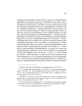 273
Grundlage der Union erklärt worden. Recht an sich ist die in den Rechtsakten
bestmöglich materialisierte praktische Vernünftigkeit. Das Recht, dessen
Wahrung der Gerichtshof der Europäischen Union zu sichern hat, lebt in der
fortschreitenden Materialisierung in den vorgeschriebenen Verfahren durch
die zuständigen Institutionen. An diesem diskurshaften Prozeß sind die Völ-
ker und deren staatliche Organe, die Organe der Union und jeder Bürger, vor
allem die, welche die Rechtsklärung in einem Streitfall betreiben, im Sinne
einer „offenen Gesellschaft der Verfassungsinterpreten“622
beteiligt. Die Son-
derstellung des Gerichtshofs besteht in seiner Befugnis zur letztverbindlichen
Klärung der von ihm zu entscheidenden Fragen des Unionsrechts623
. Rechts-
fortbildung durch den Gerichtshof der Union hat das deutsche Bundesverfas-
sungsgericht anerkannt, weil die Entwicklung von Richterrecht zur europäi-
schen Rechtskultur gehöre und wegen der Justizgewährungspflicht der Ge-
richte und deren Verantwortung für das Recht unvermeidbar sei624
. Freilich
muß die gemeinschaftliche Rechtsfortbildung, wie gesagt, die Grenzen der
Vertragsauslegung respektieren. Wenn dem Gerichtshof der Europäischen
Union mit der Aufgabe aus Art. 9f (19) Abs. 1 UAbs. 1 S. 2 EUV (bislang
Art. 220 Abs. 1 EGV), das Recht zu wahren, das letzte Wort zum Recht in der
Union übertragen ist, ist er als oberstes Rechtsorgan der Union institutionali-
siert625
; denn die Union versteht sich als Rechtsgemeinschaft626
. Spezifisch die
durch die gemeinschaftliche Gerichtsbarkeit gesicherte materielle Rechtlich-
622
P. Häberle, Die offene Gesellschaft der Verfassungsinterpreten, JZ 1975, 297 ff.
623
Zur Verbindlichkeit der Erkenntnisse des EuGH im Vorabentscheidungsverfahren
EuGH v. 24.6.1969 – Rs. 29/68 (Milchkontor), Slg. 1969, 165 (178, Rdn. 3); EuGH v.
3.2.1977 – Rs. 52/76 (Benedetti), Slg. 1977, 163 (183, Rdn. 26, 27); J. Wohlfahrt, in: Grabitz,
EWG-Kommentar (2. EL), Art. 177, Rdn. 70.
624
BVerfGE 75, 223 (241 f.); vgl. auch BVerfGE 84, 212 (226 f.); allgemein zum
Richterrecht K. A. Schachtschneider, Res publica res populi, S. 536 ff. mit Hinweisen in Fn.
106; ders., Prinzipien des Rechtsstaates, S. 203 ff.
625
Vgl. für das Bundesverfassungsgericht K. A. Schachtschneider, Res publica res populi,
S. 858 ff., 909 ff., 932 ff.; vgl. auch allgemein ders., Prinzipien des Rechtsstaates, S. 244 ff.
626
W. Hallstein, Der unvollendete Bundesstaat, 1969, S. 33 ff.
 