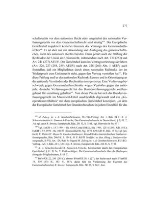 277
schaftsrechts vor dem nationalen Recht oder umgekehrt des nationalen Ver-
fassungsrechts vor dem Gemeinschaftsrecht sind streitig639
. Der Europäische
Gerichtshof respektiert keinerlei Grenzen des Vorrangs des Gemeinschafts-
rechts640
. Er ist aber nur zur Anwendung und Auslegung des gemeinschaftli-
chen, nicht des nationalen Rechts berufen. Dazu gehört auch die Prüfung der
Rechtsakte der Union am Unionsrecht, insbesondere nach Art. 230 (263) und
Art. 241 (277) AEUV. Der Gerichtshof kann im Vertragsverletzungsverfahren
(Art. 226, 227 (258, 259) AEUV) nach Art. 228 (260) Abs. 1 AEUV auch
feststellen, daß ein Mitgliedstaat durch einen nationalen Rechtsakt, der im
Widerspruch zum Unionsrecht steht, gegen den Vertrag verstoßen hat641
. Für
diese Prüfung muß er den nationalen Rechtsakt kennen und in Orientierung an
das nationale Verständnis des Rechtsaktes interpretieren. Eine Verfassungsbe-
schwerde gegen Gemeinschaftsrechtsakte wegen Verstoßes gegen das natio-
nale, deutsche Verfassungsrecht hat das Bundesverfassungsgericht vorüber-
gehend für unzulässig gehalten642
. Von dieser Praxis hat sich das Bundesver-
fassungsgericht im Maastricht-Urteil ausdrücklich abgewandt und ein „Ko-
operationsverhältnis“ mit dem europäischen Gerichtshof konzipiert, „in dem
der Europäische Gerichthof den Grundrechteschutz in jedem Einzelfall für das
639
M. Zuleeg, in: v. d. Groeben/Schwarze, EU-/EG-Vertrag, Art. 1, Rdn. 24 f.; K. A.
Schachtschneider/A. Emmerich-Fritsche, Das Gemeinschaftsrecht in Deutschland, § 5, III, 2,
3 d; vgl. auch R. Streinz, Europarecht, Rdn. 201 ff., S. 75 ff.; vgl. Hinweise in Fn. 637.
640
Vgl. EuGH v. 15.7.1964 – Rs. 6/64 (Costa/ENEL), Slg. 1964, 1251 (1269, Rdn. 8 ff.);
EuGH v. 9.3.1978 – Rs. 106/77 (Simmenthal II), Slg. 1978, 629 (643 ff., Rdn. 17 f.); vgl. (kri-
tisch) R. Walter/H. Mayer/G. Kucsko-Stadlmayer, Grundriß des österreichischen Bundesver-
fassungsrechts, Rdn. 246/9 f., S. 134 f.; H. P. Rill/H. Schäffer, in: dies. (Hrsg.), Bundesverfas-
sungsrecht, B-VG, Art. 129, Rdn. 9; folgend M. Zuleeg, in: v. d. Groeben/Schwarze, EU-/EG-
Vertrag., Art. 1, Rdn. 24 f., 32 f.; vgl. R. Streinz, Europarecht, Rdn. 216 ff., S. 77 ff.
641
K. A. Schachtschneider/A. Emmerich-Fritsche, Rechtsschutz durch den Europäischen
Gerichtshof, § 11, II, 2a; P. Wollenschläger, Die Gemeinschaftsaufsicht über die Rechtspre-
chung der Mitgliedstaaten, S. 85 ff..
642
BVerfGE 22, 293 (295 f.); ebenso BVerfGE 58, 1 (27); der Sache nach auch BVerfGE
73, 339 (374 ff., 383 ff., 387); daran hält (in Verkennung der Eigenart des
Gemeinschaftsrechts) R. Streinz, Europarecht, Rdn. 241 ff., S. 86 f., fest.
 