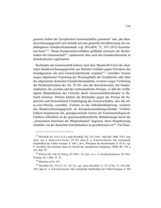 278
gesamte Gebiet der Europäischen Gemeinschaften garantiert“ und „das Bun-
desverfassungsgericht sich deshalb auf eine generelle Gewährleistung des un-
abdingbaren Grundrechtestandards (vgl. BVerfGE 73, 339 (387)) beschrän-
ken kann“643
. Dieses Kooperationsverhältnis gefährdet einerseits die Rechts-
einheit der Gemeinschaft644
, andererseits aber auch den Grundrechteschutz in
demokratischer Legitimation.
Rechtsakte der Gemeinschaft können nach dem Maastricht-Urteil des deut-
schen Bundesverfassungsgerichts aus fünferlei Gründen gegen Prinzipien des
Grundgesetzes, die dem Gemeinschaftsrecht vorgehen645
, verstoßen: Erstens
wegen allgemeiner Verletzung des Wesensgehalts der Grundrechte oder eben
des allgemeinen deutschen Grundrechtestandards, zweitens wegen Verletzung
der Strukturprinzipien des Art. 20 GG, also des demokratischen, des bundes-
staatlichen, des sozialen und des rechtsstaatlichen Prinzips, so daß die vielfäl-
tigsten Möglichkeiten des Unrechts durch Gemeinschaftsrechtsakte in Be-
tracht kommen. Drittens können die Rechtsakte gegen das Prinzip der be-
grenzten und bestimmbaren Ermächtigung der Gemeinschaften, also das ult-
ra-vires-Prinzip, verstoßen. Viertens ist das Subsidiaritätsprinzip, welchem
das Bundesverfassungsgericht als Kompetenzausübungsschranke Verbind-
lichkeit beigemessen hat, grundgesetzliche Grenze der Gemeinschaftsgewalt.
Fünftens schließlich ist die gemeinschaftsrechtliche Mehrheitsregel durch die
„elementaren Interessen der Mitgliedstaaten“ begrenzt, deren Respektierung
ebenfalls von der deutschen Gerichtsbarkeit zu gewährleisten ist646
. Für Öster-
643
BVerfGE 89, 155 (174 f.); auch BVerfGE 102, 147 (164) = BayVBl. 2000, 754 f. (mit
Anm. von A. Emmerich-Fritsche, 755 ff.); dazu K. A. Schachtschneider, Die existentielle
Staatlichkeit der Völker Europas, S. 104 f.; ders., Prinzipien des Rechtsstaates, S. 82 ff.; vgl.
P. Kirchhof, Der deutsche Staat um Prozeß der europäischen Integration, HStR, Bd. VII, §
183, Rdn. 59.
644
Kritisch für viele M. Zuleeg, JZ 1994, 1 ff.; ders., in: v. d. Groeben/Schwarze, EU-/EG-
Vertrag, Art. 1 Rdn. 25, 32.
645
Hinweise in Fn. 637.
646
BVerfGE 89, 155 (171 ff., 181 ff.); vgl. schon BVerfGE 37, 271 (279); 73, 339 (386.
387); dazu K. A. Schachtschneider, Die existentielle Staatlichkeit der Völker Europas, S. 104
 