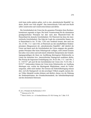 279
reich kann nichts anderes gelten, weil es eine „demokratische Republik“ ist,
deren „Recht vom Volk ausgeht“. Das österreichische Volk muß sein Recht
selbst verantworten und verantworten können und dürfen.
Die Gerichtsbarkeit der Union hat die genannten Prinzipien ihren Rechtser-
kenntnissen zugrunde zu legen. Die letzte Verantwortung für die elementaren
grundgesetzlichen Prinzipien hat aber nach dem Maastricht-Urteil für
Deutschland die deutsche Gerichtsbarkeit. Für Österreich hat diese die öster-
reichische Gerichtsbarkeit. Das folgt der Logik des existentiellen Staates, die
in Deutschland in Art. 79 Abs. 3 GG zum Ausdruck kommt, aber auch aus
Art. 23 Abs. 1 S. 1 und 2 GG, in Österreich aus den unaufhebbaren Struktur-
prinzipien (Baugesetzen) der „demokratischen Republik“, daß nämlich die
Union und damit auch die Gerichtsbarkeit der Union entgegen den grundle-
genden Prinzipien über keine Hoheitsgewalt verfügen, nicht einmal Existenz
hat (ultra-vires-Lehre) und nicht durch irrtümliche Interpretation der Ermäch-
tigungsgrundlagen die ihnen zur Ausführung übertragenen Hoheitsrechte zu
Lasten der deutschen bzw. österreichischen Staatsgewalt ausdehnen dürfen.
Das Prinzip der begrenzten Ermächtigung (Art. 3b (5) Abs. 1 S. 1 und Abs. 2
S. 1 EUV)647
gilt auch für die Gerichtsbarkeit der Union (Art. 9 (13) Abs. 2
EUV)648
. Insbesondere können der Union keine Hoheitsrechte zur Ausübung
übertragen sein, welche der übertragende Mitgliedstaat, zumal als Verfas-
sungsstaat, selbst nicht innehat. Die Grenzen der Hoheitsübertragung müssen
aber, weil alle Staatsgewalt von den jeweiligen Völkern ausgeht, namens die-
ser Völker überprüft werden (können und dürfen), ebenso wie die Wahrung
der Strukturprinzipien, des Grundrechtestandards, des Subsidiaritätsprinzips
und der elementaren Interessen.
ff.; ders., Prinzipien des Rechtsstaates, S. 82 f.
647
Hinweise in Fn. 741.
648
Dazu R. Bieber, in: v. d. Groeben/Schwarze, EU-/EG-Vertrag, Art. 7, Rdn. 51 ff.
 