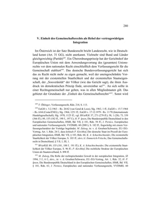 280
V. Einheit des Gemeinschaftsrechts als Hebel der vertragswidrigen
Integration
Im Österreich ist der Satz Bundesrecht bricht Landesrecht, wie in Deutsch-
land kennt (Art. 31 GG), nicht anerkannt. Vielmehr sind Bund und Länder
gleichgewichtig (Parität)649
. Ein Überordnungsprinzip hat der Gerichtshof der
Europäischen Union mit dem Anwendungsvorrang des (gesamten) Unions-
rechts vor dem nationalen Recht einschließlich dem Verfassungsrecht für die
Gemeinschaft etabliert650
. Das deutsche Bundesverfassungsgericht hat sich
das zu Recht nicht mehr zu eigen gemacht, weil der uneingeschränkte Vor-
rang mit der existentiellen Staatlichkeit und der existentiellen Staatseigen-
schaft, der „Souveränität“ der Völker (wie das Gericht sagt), die ihren Aus-
druck im demokratischen Prinzip finde, unvereinbar sei651
. An sich sollte in
einer Rechtsgemeinschaft nur gelten, was in allen Mitgliedstaaten gilt. Das
gebietet der Grundsatz der „Einheit des Gemeinschaftsrechts“652
. Sonst wird
649
T. Öhlinger, Verfassungsrecht, Rdn. 218, S. 113.
650
EuGH v. 5.2.1963 – Rs. 26/62 (van Gend & Loos), Slg. 1963, 1 ff.; EuGH v. 15.7.1964
– Rs. 6/64 (Costa/ENEL), Slg. 1964, 1251 ff.; EuGH v. 17.12.1979 - Rs. 11/70 (Internationale
Handelsgesellschaft), Slg. 1970, 1125 ff.; vgl. BVerfGE 37, 271 (279 ff.); 58, 1 (28); 73, 339
(366 ff.); 89, 155 (182 ff., 190 f., 197 f.); H. P. Ipsen, Die Bundesrepublik Deutschland in den
Europäischen Gemeinschaften, HStR, Bd. VII, § 181, Rdn. 58 ff.; I. Pernice, Europäisches
und nationales Verfassungsrecht, VVDStRL 60 (2001), S. 182 ff., fragwürdig mit einem Ver-
fassungscharakter der Verträge begründet; M. Zuleeg, in: v. d. Groeben/Schwarze, EU-/EG-
Vertrag, Art. 1, Rdn. 24 f.; dazu kritisch P. Kirchhof, Der deutsche Staat im Prozeß der Euro-
päischen Integration, HStR, Bd. VII, § 183, Rdn. 66; K. A. Schachtschneider, Die existentielle
Staatlichkeit der Völker Europas, S. 103 ff.; ders./A. Emmerich-Fritsche, Das Gemeinschafts-
recht in Deutschland, § 5 II, 1, III, 1.
651
BVerfGE 89, 155 (181, 188 f.. 191 ff.); K. A. Schachtschneider, Die existentielle Staat-
lichkeit der Völker Europas, S. 96 ff.; P. Kirchhof, Die rechtliche Struktur der Europäischen
Union als Staatenverbund, S. 898 ff.
652
M. Zuleeg, Die Rolle der rechtsprechenden Gewalt in der europäischen Integration, JZ
1994, 3 f., 6 f.; ders., in: v. d. Groeben/Schwarze, EU-/EG-Vertrag, Art. 1, Rdn. 32; H. P.
Ipsen, Die Bundesrepublik Deutschland in den Europäischen Gemeinschaften, HStR, Bd. VII,
§ 181, Rdn. 61; I. Pernice, Europäisches und nationales Verfassungsrecht, VVDStRL 60
 