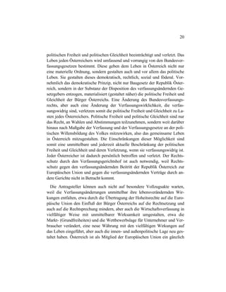 20
politischen Freiheit und politischen Gleichheit beeinträchtigt und verletzt. Das
Leben jeden Österreichers wird umfassend und vorrangig von den Bundesver-
fassungsgesetzen bestimmt. Diese geben dem Leben in Österreich nicht nur
eine materielle Ordnung, sondern gestalten auch und vor allem das politische
Leben. Sie gestalten dieses demokratisch, rechtlich, sozial und föderal. Vor-
nehmlich das demokratische Prinzip, nicht nur Baugesetz der Republik Öster-
reich, sondern in der Substanz der Disposition des verfassungsändernden Ge-
setzgebers entzogen, materialisiert (gestaltet näher) die politische Freiheit und
Gleichheit der Bürger Österreichs. Eine Änderung des Bundesverfassungs-
rechts, aber auch eine Änderung der Verfassungswirklichkeit, die verfas-
sungswidrig sind, verletzen somit die politische Freiheit und Gleichheit zu La-
sten jedes Österreichers. Politische Freiheit und politische Gleichheit sind nur
das Recht, an Wahlen und Abstimmungen teilzunehmen, sondern weit darüber
hinaus nach Maßgabe der Verfassung und der Verfassungsgesetze an der poli-
tischen Willensbildung des Volkes mitzuwirken, also das gemeinsame Leben
in Österreich mitzugestalten. Die Einschränkungen dieser Möglichkeit sind
somit eine unmittelbare und jederzeit aktuelle Beschränkung der politischen
Freiheit und Gleichheit und deren Verletzung, wenn sie verfassungswidrig ist.
Jeder Österreicher ist dadurch persönlich betroffen und verletzt. Der Rechts-
schutz durch den Verfassungsgerichtshof ist auch notwendig, weil Rechts-
schutz gegen den verfassungsändernden Beitritt der Republik Österreich zur
Europäischen Union und gegen die verfassungsändernden Verträge durch an-
dere Gerichte nicht in Betracht kommt.
Die Antragsteller können auch nicht auf besondere Vollzugsakte warten,
weil die Verfassungsänderungen unmittelbar ihre lebensverändernden Wir-
kungen entfalten, etwa durch die Übertragung der Hoheitsrechte auf die Euro-
päische Union den Einfluß der Bürger Österreichs auf die Rechtsetzung und
auch auf die Rechtsprechung mindern, aber auch die Wirtschaftsverfassung in
vielfältiger Weise mit unmittelbarer Wirksamkeit umgestalten, etwa die
Markt- (Grundfreiheiten) und die Wettbewerbslage für Unternehmer und Ver-
braucher verändert, eine neue Währung mit den vielfältigen Wirkungen auf
das Leben eingeführt, aber auch die innen- und außenpolitische Lage neu ges-
taltet haben. Österreich ist als Mitglied der Europäischen Union ein gänzlich
 
