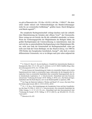 283
res gilt in Österreich (Art. 139 Abs. 6 B-VG; § 60 Abs. 1 VfGG)662
. Die deut-
schen Länder müssen sich Fehlentscheidungen des Bundesverfassungsge-
richts bis zur existentiellen Gefährdung663
gefallen lassen. Durch Befugnisse
wird Macht zugeteilt664
.
Die europäische Rechtsgemeinschaft verlangt durchaus nach der einheitli-
chen Materialisierung der formalen oder offenen Texte665
des Unionsrechts.
Diese vermag nur ein Gericht, das für alle verbindlich entscheidet, zu leisten.
Wenn die Verfassungsgerichte der Mitgliedstaaten die Befugnis haben, die
großen Rechtsprinzipien der Unionsverfassung zu materialisieren, kann das
und wird das zu unterschiedlicher Rechtsprechung in den Mitgliedstaaten füh-
ren, nicht zum Ende der Gemeinschaft als Rechtsgemeinschaft, schon gar
nicht zum Ende der Union überhaupt, wie das Manfred Zuleeg, von 1988 bis
1994 Richter des Europäischen Gerichtshofs, besorgt666
, aber doch zu einem
differenzierten Unionsrecht, wie es im übrigen auch jetzt schon aufgrund der
662
R. Walter/H. Mayer/G. Kucsko-Stadlmayer, Grundriß des österreichischen Bundesver-
fassungsrechts, Rdn. 1131, S. 526; vgl. W. Aichlreiter, in: H. P. Rill/H. Schäffer (Hrsg.), Bun-
desverfassungsrecht, B-VG, Art. 139, Rdn. 28 ff.
663
Zu den Grenzen der Entstaatlichung der Länder als existentiellen Staaten und zu einem
Separationsrecht der Länder in existentiellen Lagen, insbesondere der der Integration der Eu-
ropäischen Union zu existentieller Staatlichkeit ohne existentieller Staatseigenschaft, also oh-
ne demokratische Legitimation, K. A. Schachtschneider, Deutschland nach dem Konvents-
entwurf einer "Verfassung für Europa", FS W. Nölling, S. 289 ff.; ders., Das Recht auf Eigen-
staatlichkeit oder Das Recht Bayerns, sich von der Bundesrepublik zu separieren, 2006.
664
Zur Frage der Macht der Judikative ("Richter und Macht") W. Leisner, Das letzte Wort.
Der Richter späte Gewalt, 2003, S. 135 ff. (192 ff.), 269 ff.
665
Th. C. W. Beyer, Die Ermächtigungen der Europäischen Union und ihrer Grundfreihei-
ten, Der Staat 35 (1996), S. 189 ff.; K. A. Schachtschneider, Die existentielle Staatlichkeit der
Völker Europas, S. 111 ff. (121 ff.); ders., Deutschland nach dem Konventsentwurf einer
"Verfassung für Europa", FS W. Nölling, S. 297 ff. (300 ff.); vgl. BVerfGE 89, 155 (181,
"noch nicht").
666
Hinweise in Fn. 652.
 