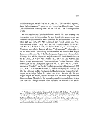 285
Grundrechtsfragen. Art. 9f (19) Abs. 1 UAbs. 1 S. 2 EUV ist eine Aufgaben-,
keine Befugnisregelung671
, nach wie vor, obwohl der klarstellenden Passus
„im Rahmen ihrer Zuständigkeiten“ des Art 220 Abs. 1 EGV fallen gelassen
wurde.
Das völkerrechtliche Gemeinschaftsrecht enthielt bis zum Vertrag von
Amsterdam keine Rechtsgrundlage für eine Grundrechteverantwortung der
Gemeinschaftsgerichtsbarkeit. Die Regelungen des Rechtsschutzes in den Ar-
tikeln 226, 227 (259, 259) AEUV, nämlich der Verstoß „gegen eine Ver-
pflichtung aus diesem Vertrag“, aber auch die Nichtigkeitsklage in Art. Art.
230 Abs. 2 EGV (263) AEUV, der Rechtsschutz „wegen Unzuständigkeit,
Verletzung wesentlicher Formvorschriften, Verletzung der Verträge oder ei-
ner bei ihrer seiner Durchführung anzuwendenden Rechtsnorm oder wegen
Ermessensmißbrauchs“ durch die Handlungen der Organe sind präzise auf die
Verträge, nicht wie die allgemeine Aufgabenvorschrift für die Gerichtsbarkeit
für die Union, Art. 9f (19) Abs. 1 UAbs. 1 S. 2 EUV, auf „die Wahrung des
Rechts bei der Auslegung und Anwendung dieser Verträge“ bezogen. Nichts
anderes gilt für die Untätigkeitsklage nach Art. 232 (265) AEUV („Verlet-
zung dieser Verträge“) und für das Vorabentscheidungsverfahren des Art. 234
(267) AEUV, in dem der Gerichtshof „a) über die Auslegung der Verträge, b)
über die Gültigkeit und die Auslegung der Handlungen oder Organe, Einrich-
tungen und sonstigen Stellen der Union“ entscheidet. Das sind alles Rechts-
fragen, Fragen des Rechts, aber sie machen nicht das Recht insgesamt zum
Gegenstand oder Maßstab der Rechtsprechung der Unionsgerichtsbarkeit. Aus
dem Text der Verträge ließ sich deren Befugnis zur Grundsatz- und Grun-
671
T. Mähner, Der Europäische Gerichtshof als Gericht, S. 154 f.; dazu I. Pernice/F. C.
Mayer, in: Grabitz/Hilf, Art. 220 EGV, Rdn. 1 ff., die einen "Doppelgehalt des Artikels 220,
nämlich Aufgabenstellung und materialrechtliche Bindung des Gemeinschaftshandelns an
Rechtsstaatlichkeit und Grundrechte" vertreten, was noch nichts darüber sagt, wer die Recht-
lichkeit des Gemeinschaftshandelns letztlich zu verantworten hat; a.A. M. Zuleeg, Der rechtli-
che Zusammenhalt der Europäischen Gemeinschaft, S. 33 ff.
 