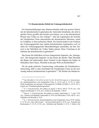 287
VI. Demokratisches Defizit der Unionsgerichtsbarkeit
Ein Gemeinschaftsorgan eines Staatenverbundes muß eine gewisse Schwä-
che der demokratischen Legitimation der Amtswalter hinnehmen, die nicht in
gleicher Weise gewählt oder berufen sein können, wie es das demokratische
Prinzip eines Volkes an sich verlangt676
. Aber die Legitimation der Gerichte
der Europäischen Union unterschreitet das demokratische Minimum, zumal
im Verhältnis zu ihrer politischen Macht. Ein Gericht bedarf in der Funktion
des Verfassungsgerichts einer starken demokratischen Legitimation, weil vor
allem die Verfassungsgerichte Menschheitsfragen entscheiden, die ihre Ant-
wort in der Sittlichkeit des Volkes finden müssen. Diese Vertretung ist die
Substanz der demokratischen Legitimation677
.
Das Gesetz der Sittlichkeit ist Kants kategorischer Imperativ, das „Sittenge-
setz“. Der kategorische Imperativ ist das Gesetz des Rechts. Ohne Moralität
der Bürger und insbesondere deren Vertreter in den Organen des Staates ist
Sittlichkeit ohne Chance. Moralität ist der gute Wille zur Rechtlichkeit678
.
Für die große politische Verantwortung, insbesondere die Grundrechteve-
rantwortung, fehlt es dem Gerichtshof der Europäischen Union an der (not-
wendig starken) demokratischen Legitimation679
. Die Richter des Bundesver-
676
Vgl. BVerfGE 47, 253 (275); 83, 60 (71); 89, 155 (183 ff.); dazu K. A. Schachtschnei-
der, Demokratiedefizite in der Europäischen Union, S. 119 ff., insb. S. 137 ff.; G. Lübbe-
Wolff, Europäisches und nationales Verfassungsrecht, VVDStRL 60 (2001), S. 247 ff., 261 f.,
kritisch zum "Nichtübertragbarkeitsgrundsatz".
677
K. A. Schachtschneider, Res publica res populi, S. 644 ff., 666 ff., 725 ff.; ders., Sitt-
lichkeit und Moralität, S. 23 ff.; ders., Freiheit in der Republik, S. 405 ff.
678
Dazu K. A. Schachtschneider, Res publica res populi, insbesondere 5., 7. und 8. Teil;
ders., Freiheit in der Republik, insbesondere S. 34 ff. (zur Ethik Kants), 274 ff., 405 ff..; ders.,
Sittlichkeit und Moralität, S. 23 ff.
679
K. A. Schachtschneider, Demokratiedefizite in der Europäischen Union, FS W. Hankel,
S. 137 ff.; ders., Quo vadis Europa? – Ad Finem Democratiae! S. 49 ff.; ders., Prinzipien des
Rechtsstaates, S. 131 ff., 215 ff.; ders., Sittlichkeit und Moralität, S. 23 ff.; T. Mähner, Der
 