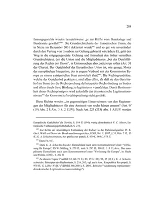 288
fassungsgerichts werden beispielsweise „je zur Hälfte vom Bundestage und
Bundesrate gewählt“680
. Die Grundrechtecharta der Europäischen Union, die
in Nizza im Dezember 2001 deklariert wurde681
und so gut wie unverändert
durch den Vertrag von Lissabon zur Geltung gebracht wird (dazu E), geht den
Weg in die entgegengesetzte Richtung und formuliert den bisher vermißten
Grundrechtetext, den die Union und die Mitgliedstaaten „bei der Durchfüh-
rung des Rechts der Union“, in Unionssachen also, judizieren sollen (Art. 51
der Charta). Der Gerichtshof der Europäischen Union ist, wie gesagt, Motor
der europäischen Integration, der in engem Verbund mit der Kommission Eu-
ropa zu einem existentiellen Staat entwickelt (hat)682
. Die Rechtsgrundsätze,
welche der Gerichtshof praktiziert, sind allzu offen, als daß sie den Gerichts-
hof im Sinne der die Rechtsprechung definierenden Rechtsbindung zu binden
und allein durch diese Bindung zu legitimieren vermöchten. Durch Bestimmt-
heit dieser Rechtsprinzipien wird jedenfalls das demokratische Legitimations-
niveau683
der Gemeinschaftsrechtsprechung nicht gestärkt.
Diese Richter werden „im gegenseitigen Einvernehmen von den Regierun-
gen der Mitgliedstaaten für eine Amtszeit von sechs Jahren ernannt“ (Art. 9f
(19) Abs. 2 UAbs. 3 S. 2 EUV). Nach Art. 223 (253) Abs. 1 AEUV werden
Europäische Gerichtshof als Gericht, S. 184 ff. (194); wenig demokratisch F. C. Mayer, Eu-
ropäische Verfassungsgerichtsbarkeit, S. 276.
680
Zur Kritik der übermäßigen Einbindung der Richter in die Parteienoligarchie W. K.
Geck, Wahl und Status der Bundesverfassungsrichter, HStR, Bd. II, 1987, § 55, Rdn. 2 ff., 13
ff.; K. A. Schachtschneider, Res publica res populi, S. 939 f., 964 f., 975 ff.
681
Dazu Fn. 607.
682
Dazu K. A. Schachtschneider, Deutschland nach dem Konventsentwurf einer "Verfas-
sung für Europa", FS W. Nölling, S. 279 ff., insb. S. 297 ff., 308 ff., 313 ff.; ders., Das euro-
päisierte Deutschland nach dem Konventsentwurf einer "Verfassung für Europa", in: Recht
und Politik, 4/2003, S. 202 ff.
683
Zu diesem Topos BVerfGE 83, 60 (71 f.); 89, 155 (182); 93, 37 (66 f.); K. A. Schacht-
schneider, Prinzipien des Rechtsstaats, S. 216, 263; vgl. auch ders., Res publica Res populi, S.
970 ff.; G. Lübbe-Wolff, VVDStRL 60 (2001), S. 280 f., kritisch ("Verdünnung repräsentativ-
demokratischer Legitimationszusammenhänge").
 