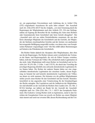 289
sie „im gegenseitigen Einvernehmen nach Anhörung des in Artikel 224a
(255) vorgesehenen Ausschusses für sechs Jahre ernannt“. Der Ausschuß
nach Art. 224a (254) AEUV hat die Aufgabe, „vor einer Ernennung durch die
Regierungen der Mitgliedstaaten nach den Artikeln 223, 224 eine Stellung-
nahme zur Eignung der Bewerber für die Ausübung des Amts eines Richters
oder Generalanwalts beim Gerichtshof oder beim Gericht abzugeben“. Der
„Ausschuß setzt sich aus sieben Persönlichkeiten zusammen, die aus dem
Kreis ehemaliger Mitglieder des Gerichtshofs und des Gerichts, der Mitglie-
der der höchsten einzelstaatlichen Gerichte und der Juristen von anerkannter
hervorragender Befähigung ausgewählt werden, von denen einer vom Europä-
ischen Parlament vorgeschlagen wird.“ Der Rat erläßt nähere Bestimmungen
auf Initiative des Präsidenten des Gerichtshofs.
Die Richter finden dadurch die Akzeptanz aller Mitgliedstaaten, aber eben
nur die der Regierungen. Die Richter müssen somit vornehmlich das Vertrau-
en der Staats- und Regierungschefs, die sich als Führer Europas verstehen,
haben, nicht das Vertrauen der Völker. Die erforderlich starke Legitimation ist
das nicht. Jeder Mitgliedstaat stellt einen Richter im Gerichtshof und im Ge-
richt (Art. 9f (19) Abs. 2 UAbs. 1 und 2 EUV), die durch den Vorschlag der
jeweiligen Regierung allenfalls eine schwache demokratische Legitimation ih-
res Staates haben. Die Richter der anderen Staaten haben nur eine einge-
schränkte demokratische Legitimation des einzelnen Landes, dessen Regie-
rung sie benannt hat und keinerlei demokratische Legitimation der Völker,
aus denen sie nicht stammen. Die kleinsten wie die größten Mitgliedstaaten
stellen jeweils einen Richter für den Gerichtshof und das Gericht. Demokra-
tierechtlich ist das angesichts einer Verantwortung für die Grundsatzfragen
des Rechts untragbar. Die Legislativen und die Judikativen der Mitgliedstaa-
ten sind allenfalls an der Auswahl des Richters ihres Landes (Art. 23c Abs. 2
B-VG) beteiligt, nur äußerst am Rande bei der Auswahl der Ausschuß-
mitglieder nach Art. 224a (254) Abs. 2 S. 1 AEUV das Europäische Parla-
ment. Die Exekutive vermag Richter nicht zu legitimieren, zumal in den Ge-
richten der Europäischen Union nur jeweils ein Richter aus einem Mitglied-
staat stammt und somit nur erwarten läßt, dessen Rechtsordnung und das Uni-
 