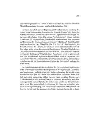290
onsrecht einigermaßen zu kennen. Vielfach sitzt kein Richter des betroffnen
Mitgliedstaates in der Kammer, welche die Entscheidung fällt.
Der neue Ausschuß, der die Eignung der Bewerber für die Ausübung des
Amtes eines Richters oder Generalanwalts beim Gerichtshof oder beim Ge-
richt beurteilen soll, erhöht die demokratische Legitimation schon wegen sei-
ner Auswahl in keiner Weise. Die „sieben Persönlichkeiten“ können nicht die
Völker von 27 Mitgliedstaaten demokratisch repräsentieren. Das Verfahren
zur Ernennung der Mitglieder des Ausschusses wird erst noch durch Beschluß
des Rates festgelegt (Art. 224a (254) Abs. 2 S. 2 AEUV). Die Mitglieder des
Gerichtshofs und des Gerichts, die unter den sieben Persönlichkeiten sein sol-
len, haben selbst keine demokratische Legitimation. Welches Mitglied eines
„höchsten einzelstaatlichen Gerichts“ oder welcher „Jurist von anerkannt her-
vorragender Befähigung“ Mitglied dieses Ausschusses wird, ist gänzlich of-
fen. Eine demokratisch legitimierte Persönlichkeit ist nicht vorgesehen. Der
Ausschuß wird durch seine scheinbar elitäre Zusammensetzung allenfalls eine
Alibifunktion für die Legitimation der Richter der Gerichtshofs und des Ge-
richts haben.
Der Gerichtshof der Europäischen Union, der Gerichtshof und auch das Ge-
richt, sind mangels demokratischer Legitimation in der jeweiligen Gesamtheit
des Spruchkörpers nicht Gerichte eines Volkes, abgesehen davon, daß es ein
Unionsvolk nicht gibt. Sie können nicht namens eines Volkes und damit letzt-
lich auch nicht namens der Völker Europas Recht sprechen. Richter eines
Volkes kann nicht sein, wen das Volk nicht kennt und wer nicht im Volk lebt,
schon gar nicht, wer die Sprache des Volkes nicht spricht und dessen Gesetze
nicht kennt. Die unzureichende Legitimation der Gemeinschaftsrichter wird
nicht dadurch gerechtfertigt, daß sie für viele Völker das Recht sprechen sol-
len. Ein Gericht muß das Vertrauen des Volkes dahinein haben, daß es Recht
 