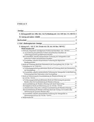 I N H A L T
Anträge_________________________________________________________ 1
I. Antrag gemäß Art. 140a Abs. 1 in Verbindung mit Art. 140 Abs. 1 S. 4 B-VG 1
II. Antrag auf andere Abhilfe __________________________________________2
Sachverhalt _____________________________________________________ 3
1. Teil - Zulässigkeit der Anträge ____________________________________ 5
I. Antrag zu I. - Art. 1; Art. 26 mit Art. 24; Art. 44 Abs. 3 B-VG;
Widerstandsrecht _________________________________________________5
1. Politische, bürgerliche und allgemeine Freiheit und Gleichheit (Art. 1 B-VG) ________6
a), aa) Verletzung der politischen Freiheit und politischen Gleichheit als
verfassungsgesetzlich gewährleisteten Rechten ______________________________6
bb) Unmittelbare, aktuelle und persönliche Verletzung der Antragsteller in der
politischen Freiheit und politischen Gleichheit______________________________15
b) Unmittelbare, aktuelle und persönliche Verletzung der allgemeinen
Handlungsfreiheit ____________________________________________________21
2. Recht auf Vertretung durch den Nationalrat in der Gesetzgebung (Art. 26 Abs. 1 in
Verbindung mit Art. 24 B-VG) ____________________________________________24
a) Verfassungsgesetzlich gewährleistetes Recht auf Vertretung durch den Nationalrat in
der Gesetzgebung ____________________________________________________24
b) Unmittelbare, aktuelle und persönliche Verletzung der Antragsteller in dem Recht auf
Vertretung durch den Nationalrat in der Gesetzgebung _______________________33
3. Recht auf Abstimmung bei Gesamtänderung der Bundesverfassung aus
Art. 44 Abs. 3 B-VG ____________________________________________________35
a) Verfassungsgesetzlich gewährleistetes Recht auf Abstimmung des gesamten
Bundesvolkes bei Gesamtänderung der Bundesverfassung ____________________35
aa) Gesamtänderung der Bundesverfassung nicht durch Staatsvertrag _____________35
bb) Subjektives Recht auf Abstimmung aus Art. 44 Abs. 3 B-VG ________________39
cc) Beitrittsstaatsvertrag ohne vorherige Gesamtänderung der Bundesverfassung ____41
dd) Gesamtänderung der Bundesverfassung durch den Vertrag von Lissabon ohne
Abstimmung des gesamten Bundesvolkes _________________________________43
b) Unmittelbare, aktuelle und persönliche Verletzung der Antragsteller im
Abstimmungsrecht aus Art. 44 Abs. 3 B-VG _______________________________45
4. Widerstandsrecht_______________________________________________________47
 
