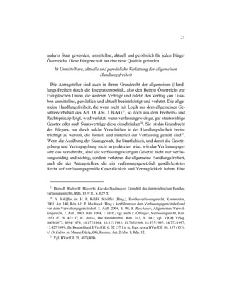 21
anderer Staat geworden, unmittelbar, aktuell und persönlich für jeden Bürger
Österreichs. Diese Bürgerschaft hat eine neue Qualität gefunden.
b) Unmittelbare, aktuelle und persönliche Verletzung der allgemeinen
Handlungsfreiheit
Die Antragsteller sind auch in ihrem Grundrecht der allgemeinen (Hand-
lungs)Freiheit durch die Integrationspolitik, also den Beitritt Österreichs zur
Europäischen Union, die weiteren Verträge und zuletzt den Vertrag von Lissa-
bon unmittelbar, persönlich und aktuell beeinträchtigt und verletzt. Die allge-
meine Handlungsfreiheit, die wenn nicht mit Logik aus dem allgemeinen Ge-
setzesvorbehalt des Art. 18 Abs. 1 B-VG25
, so doch aus dem Freiheits- und
Rechtsprinzip folgt, wird verletzt, wenn verfassungswidrige, gar staatswidrige
Gesetze oder auch Staatsverträge diese einschränken26
. Sie ist das Grundrecht
des Bürgers, nur durch solche Vorschriften in der Handlungsfreiheit beein-
trächtigt zu werden, die formell und materiell der Verfassung gemäß sind27
.
Wenn die Ausübung der Staatsgewalt, die Staatlichkeit, und damit die Gesetz-
gebung und Vertragsgebung nicht so praktiziert wird, wie das Verfassungsge-
setz das vorschreibt, sind die verfassungswidrigen Gesetze nicht nur verfas-
sungswidrig und nichtig, sondern verletzen die allgemeine Handlungsfreiheit,
auch die der Antragstellers, die ein verfassungsgesetzlich gewährleistetes
Recht auf verfassungsgemäße Gesetzlichkeit und Vertraglichkeit haben. Eine
25
Dazu R. Walter/H. Mayer/G. Kucsko-Stadlmayer, Grundriß des österreichischen Bundes-
verfassungsrechts, Rdn. 1339 ff., S. 629 ff.
26
H. Schäffer, in: H. P. Rill/H. Schäffer (Hrsg.), Bundesverfassungsrecht, Kommentar,
2001, Art. 140, Rdn. 61; R. Machacek (Hrsg.), Verfahren vor dem Verfassungsgerichtshof und
vor dem Verwaltungsgerichtshof, 5. Aufl. 2004, S. 99; B. Raschauer, Allgemeines Verwal-
tungsrecht, 2. Aufl. 2003, Rdn. 1094, 1113 ff.; vgl. auch T. Öhlinger, Verfassungsrecht, Rdn.
1051 ff., S. 475 f.; W. Berka, Die Grundrechte, Rdn. 243, S. 142; vgl. VfGH VfSlg.
8009/1977; 8594/1979; 10.177/1984; 10.353/1985; 11.765/1988; 14.975/1997; 14.772/1997;
15.427/1999; für Deutschland BVerfGE 6, 32 (37 f.); st. Rspr. etwa BVerfGE 80, 137 (153);
U. Di Fabio, in: Maunz/Dürig, GG, Komm., Art. 2 Abs. 1, Rdn. 12.
27
Vgl. BVerfGE 29, 402 (408).
 
