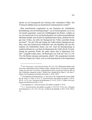 291
spricht, als ein Unionsgericht das Vertrauen aller verbundenen Völker. Das
Vertrauensverhältnis kann nur demokratisch institutionalisiert werden684
.
Ohne demokratische Legitimation ist eine Institution der verbindlichen
Rechtsklärung, also der Rechtsprechung685
, sei sie Gericht genannt, sei sie wie
ein Gericht ausgestattet, zumal mit Unabhängigkeit der Richter, verfahre sie
wie ein Gericht und sei sie um Rechtserkenntnis mit rechtswissenschaftlichen
Methoden bemüht, kein Gericht im republikanischen Sinne, nämlich kein Or-
gan eines Volkes, das allein die Staatsgewalt des Volkes auszuüben befugt
sein kann686
. Nur das Volk oder Organe des Volkes können Staatsgewalt aus-
üben, wenn das Gemeinwesen freiheitlich, also eine Republik oder eine De-
mokratie (im freiheitlichen Sinne), sein soll. Auch die Rechtsprechung ist
staatlich und kann nur vom Staat als Organisation des Volkes für die Verwirk-
lichung des gemeinen Wohls, des guten Lebens aller in allgemeiner Frei-
heit687
, ausgeübt werden; denn: „Ihr Recht geht vom Volk aus“ (Art 1 S. 2 B-
VG). Die Richter erkennen und sprechen „Recht“. Die europäischen Gerichte
sind keine Organe des Volkes, weil sie nicht demokratisch in die Organisation
684
I.d.S. Montesquieu, Vom Geist der Gesetze, XI, 6 (S. 214): "Richterliche Befugnis darf
nicht einem unabsetzbaren Senat verliehen werden, vielmehr muß sie von Personen ausgeübt
werden, die nach einer vom Gesetz vorgeschriebenen Weise zu gewissen Zeiten im Jahr aus
dem Volkskörper ausgesucht werden". Ähnlich Kant, Metaphysik der Sitten, S. 436; dazu T.
Mähner, Der Europäische Gerichtshof als Gericht, S. 106 ff., 184 ff.
685
Zum Begriff der Rechtsprechung K. A. Bettermann, Die rechtsprechende Gewalt, HStR,
Bd. III, 1988, § 73, Rdn. 33, 38; K. A. Schachtschneider, Res publica res populi, S. 870 ff.,
885 ff., 1137 ff.; ders., Prinzipien des Rechtsstaates, S. 135 ff., 210 ff.; T. Mähner, Der Euro-
päische Gerichtshof als Gericht, S. 41 ff.
686
Zur Organlehre K. A. Schachtschneider, Res publica res populi, S. 707 ff.
687
K. A. Schachtschneider, Res publica res populi, S. 519 ff. (S. 573 ff.); ders., Prinzipien
des Rechtsstaates, S. 19 f., 56 f., 167; ders., Freiheit in der Republik, S. 60 ff., 143 ff., 484 ff.,
u.ö.
 