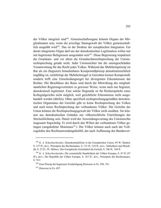 292
der Völker integriert sind688
. Gemeinschaftsorgane können Organe der Mit-
gliedstaaten sein, wenn die jeweilige Staatsgewalt der Völker gemeinschaft-
lich ausgeübt wird689
. Das ist die Struktur der europäischen Integration. Ein
derart integriertes Organ darf um der demokratischen Legitimation willen nur
mit begrenzten Befugnissen ausgestattet sein690
. Diese Begrenzung respektiert
die Grundsatz- und vor allem die Grundrechterechtsprechung der Unions-
rechtsprechung gerade nicht. Jeder Unionsrichter hat die uneingeschränkte
Verantwortung für das Recht jedes Volkes. Während das Mehrheitsprinzip im
Rat als ein (begrenzt) hinnehmbares Kompromißprinzip demokratierechtlich
tragfähig ist, rechtfertigt die Mehrheitsregel in Gerichten keinen Kompromiß,
sondern trifft eine Entscheidungsregel bei divergenten Erkenntnissen der
Richter. Die Beschlüsse des Rates sind durch die Mitwirkung des mitglied-
staatlichen Regierungsvertreters in gewisser Weise, wenn auch nur begrenzt,
demokratisch legitimiert. Eine solche Dogmatik ist für Richtersprüche eines
Kollegialgerichts nicht möglich, weil gerichtliche Erkenntnisse nicht ausge-
handelt werden (dürfen). Ohne spezifisch rechtsprechungsgemäßen demokra-
tischen Organstatus der Gerichte gibt es keine Rechtsprechung des Volkes
und auch keine Rechtsprechung der verbundenen Völker. Die Gerichte der
Union können die Rechtsprechungsgewalt der Völker nicht ausüben. Sie kön-
nen aus demokratischen Gründen nur völkerrechtliche Einrichtungen der
Streitschlichtung sein. Damit wird der Anwendungsvorrang des Unionsrechts
insgesamt fragwürdig. Er wird durch den Willen der verbundenen Völker ge-
tragen (umgekehrter Monismus691
). Die Völker können auch nach der Voll-
zugslehre den Rechtsanwendungsbefehl, der nach Auffassung des Bundesver-
688
K. A. Schachtschneider, Demokratiedefizite in der Europäischen Union, FS W. Hankel,
S. 137 ff.; ders., Prinzipien des Rechtsstaates, S. 131 ff., 210 ff.; ders., Sittlichkeit und Morali-
tät, S. 23 ff.; Th. Mähner, Der Europäische Gerichtshof als Gericht, S. 106 ff., 184 ff.
689
K. A. Schachtschneider, Die existentielle Staatlichkeit der Völker Europas, S. 87 ff. (97
ff.); ders., Die Republik der Völker Europas, S. 163 ff.; ders., Prinzipien des Rechtsstaates,
S. 74 f.
690
Zum Prinzip der begrenzen Ermächtigung Hinweise in Fn. 594, 741.
691
Hinweise in Fn. 697.
 