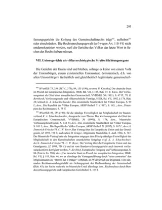293
fassungsgerichts die Geltung des Gemeinschaftsrechts trägt692
, aufheben693
oder einschränken. Die Rechtsprechungsgewalt darf wegen Art. 1 B-VG nicht
entdemokratisiert werden, weil die Gerichte des Volkes das letzte Wort in Sa-
chen des Rechts haben müssen.
VII. Unionsgerichte als völkerrechtstypische Streitschlichtungsorgane
Die Gerichte der Union sind und bleiben, solange es keine von einem Volk
der Unionsbürger, einem existentiellen Unionsstaat, demokratisch, d.h. von
allen Unionsbürgern freiheitlich und gleichheitlich legitimierte gemeinschaft-
692
BVerfGE 73, 339 (367 f., 375); 89, 155 (190); so etwa P. Kirchhof, Der deutsche Staat
im Prozeß der europäischen Integration, HStR, Bd. VII, § 183, Rdn. 45; E. Klein, Der Verfas-
sungsstaat als Glied einer europäischen Gemeinschaft, VVDStRL 50 (1991), S. 67 ff., 79; R.
Bernhardt, Verfassungsrecht und völkerrechtliche Verträge, HStR, Bd. VII, 1992, § 174, Rdn.
28; kritisch K. A. Schachtschneider, Die existentielle Staatlichkeit der Völker Europas, S. 99
f.; ders., Die Republik der Völker Europas, ARSP-Beiheft 71 (1997), S. 165; ; ders., Prinzi-
pien des Rechtsstaates, S. 75 ff.
693
BVerfGE 89, 155 (190); für die ständige Freiwilligkeit der Mitgliedschaft im Staaten-
verbund K. A. Schachtschneider, Aussprache zum Thema: Der Verfassungsstaat als Glied der
Europäischen Gemeinschaft, VVDStRL 50 (1991), S. 178; ders., Maastricht-
Verfassungsbeschwerde, S. 444 ff.; ders., Die existentielle Staatlichkeit der Völker Europas,
S. 101 f.; ders., Die Republik der Völker Europas, ARSP-Beiheft 71 (1997), S. 167 f.; ders./A.
Emmerich-Fritsche/Th. C. W. Beyer, Der Vertrag über die Europäische Union und das Grund-
gesetz, JZ 1993, 758 f.; auch schon H. Krüger, Allgemeine Staatslehre, 8. Aufl. 1966, S. 767.
Der Maastricht-Vertrag hatte die Integration entgegen dem Prinzip ständiger Freiwilligkeit der
Mitgliedschaft in den Gemeinschaften unumkehrbar festgelegt (vgl. K. A. Schachtschnei-
der/A. Emmerich-Fritsche/Th. C. W. Beyer, Der Vertrag über die Europäische Union und das
Grundgesetz, JZ 1993, 758 f.) und ist vom Bundesverfassungsgericht auch insoweit verfas-
sungskonform korrigiert worden; P. Kirchhof, Europäische Einigung und Verfassungsstaat, S.
88 (Zitat in Fn. 288); ders., Der deutsche Staat im Prozeß der europäischen Integration, HStR,
Bd. VII, § 183, Rdn. 46, wo er allerdings die Vertragsauflösung durch "actus contrarius" den
Mitgliedstaaten als "Herren der Verträge" vorbehält, im Widerspruch zur Dogmatik vom nati-
onalen Rechtsanwendungsbefehl als Geltungsgrund der Rechtsordnung der Gemeinschaft
(Rdn. 45); der Sache nach wie im Maastricht-Urteil allerdings ders., Rechtsschutz durch Bun-
desverfassungsgericht und Europäischen Gerichtshof, S. 109 f.
 