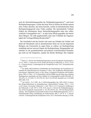 296
auch die Streitschlichtungsstellen der Welthandelsorganisation700
, sind keine
Rechtsprechungsorgane, welche das letzte Wort in Sachen des Rechts namens
eines Volkes sprechen, also keine Gerichte, welche im demokratischen Sinne
Rechtsprechungsgewalt eines Volkes ausüben. Die innerstaatliche Verbind-
lichkeit der Erkenntnisse dieser Streitschlichtungsstellen kann eine völker-
rechtliche Vertragspflicht sein701
, ist aber keine Pflicht gegenüber den betrof-
fenen Bürgern. Sie steht gegebenenfalls unter dem Vorbehalt der Gegensei-
tigkeit der Vertragserfüllung (Reziprozität)702
.
Der Gerichtshof und das Gericht sind somit aus Gründen der Freiheit und
damit der Demokratie und im demokratischen Sinne nur mit der begrenzten
Befugnis, das Unionsrecht im engen Sinne zu wahren, zur Rechtsprechung
ermächtigt und nur insoweit Organe der Rechtsprechung. Demgegenüber ent-
scheiden sie die grundsätzlichsten und politisch weitreichendsten Rechtsfra-
gen nicht nur der Integration, sondern des Rechts überhaupt. Den mitglied-
700
Dazu D. I. Siebold, Die Welthandelsorganisation und die Europäische Gemeinschaft, S.
131 ff., 140 ff.; A. Emmerich-Fritsche, Recht und Zwang im Völkerrecht, S. 142 ff., 176 ff.;
K. A. Schachtschneider, Verfassungsrecht der Europäischen Union, Teil 2, Wirtschaftsverfas-
sung, § 10 XI.
701
Zur (bloß) völkerrechtlichen Verbindlichkeit der Entscheidungen des Europäischen Ge-
richtshofs für Menschenrechte des Europarats D. Ehlers, Die europäischen Menschenrechts-
konventionen, Allgemeine Lehren, in: ders. (Hrsg.), Europäische Grundrechte und Grundfrei-
heiten, 2003, § 2, Rdn. 3, 52. In Deutschland wird der EMRK (nur) der Rang eines einfachen
Bundesgesetzes zugestanden und diese lediglich als Auslegungshilfe erachtet (BVerfGE 19,
342 (347); 35, 311 (320); 74, 358 (370); 82, 106 (115)); BVerfG, Beschluß vom 14.10.2004,
DÖV 2005, 72 ff.
702
Vgl. EuGH v. 23.11.1999 - Rs. C-149/96 (Portugal/Rat), Slg. 1999, I-8425; B. Simma,
Das Reziprozitätselement im Zustandekommen völkerrechtlicher Verträge, 1972; A. Verd-
ross/B. Simma, Universelles Völkerrecht, 3. Aufl. 1984, S. 63; O. Kimminich, Einführung in
das Völkerrecht, 6. Aufl. 1997, S. 39 ff., 92 ff.; dazu D. I. Siebold, Die Welthandelsorganisa-
tion und die Europäische Gemeinschaft, S. 145, 203 (205 ff.); dies., Der Fall Bananenmarkt-
ordnung – Die Europäische Gemeinschaft im Streit mit der Welthandelsorganisation, in: K. A.
Schachtschneider (Hrsg.), Rechtsfragen der Weltwirtschaft, 2002, S. 247 ff.; K. A. Schacht-
schneider, Verfassungsrecht der Europäischen Union, Teil 2, Wirtschaftsverfassung, § 10 XII.
 