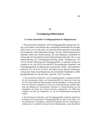 298
G.
Verteidigungs(Militär)hoheit
I. Verlust existentieller Verteidigungshoheit der Mitgliedstaaten
1. Die gemeinsame Sicherheits- und Verteidigungspolitik integriert der Ver-
trag von Lissabon in den Bereich der existentiellen Staatlichkeit der Europäi-
schen Union. Sie ist nicht mehr, wie nach dem bisher geltenden Vertrag über
die Europäische Union (Maastricht-Vertrag), Teil des völkerrechtlichen Staa-
tenbundes neben dem Staatenverbund, der seine Regelung vornehmlich im
Vertrag über die Europäische Gemeinschaft gefunden hatte (hat). Wie in eine
Staatsverfassung die Verteidigungsverfassung gehört, beispielsweise Art.
115a ff. GG die Verfassung des Verteidigungsfalles, so regelt der Vertrag von
Lissabon in Art. 28a (42) bis 28e (46) EUV die gemeinsame Sicherheits- und
Verteidigungspolitik im Rahmen der Gemeinsamen Außen- und Sicherheits-
politik der Art. 10a ff. (21 ff.) EUV. Das allein erweist, daß der Verfassungs-
vertrag einen Staat, einen Bundesstaat, mit existentieller Staatlichkeit verfaßt.
Demgemäß lautet Art. 28a (42) Abs. 1und Abs. 2 EUV wie folgt:
„1. Die Gemeinsame Sicherheits- und Verteidigungspolitik ist integraler Bestand-
teil der Gemeinsamen Außen- und Sicherheitspolitik. Sie sichert der Union eine
auf zivile und militärische Mittel gestützte Operationsfähigkeit. Auf diese kann die
Union bei Missionen außerhalb der Union zur Friedenssicherung, Konfliktverhü-
tung und Stärkung der internationalen Sicherheit in Übereinstimmung mit den
Grundsätzen der Charta der Vereinten Nationen zurückgreifen. Sie erfüllt diese
Aufgaben mit Hilfe der Fähigkeiten, die von den Mitgliedstaaten bereitgestellt
werden.
2. Die Gemeinsame Sicherheits- und Verteidigungspolitik umfaßt die schrittweise
Festlegung einer gemeinsamen Verteidigungspolitik der Union. Diese führt zu ei-
ner gemeinsamen Verteidigung, sobald der Europäische Rat dies einstimmig be-
schlossen hat. Er empfiehlt in diesem Fall den Mitgliedstaaten, einen Beschluß in
 