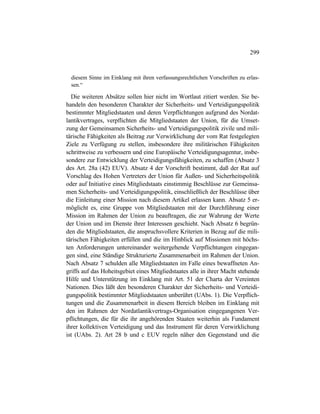 299
diesem Sinne im Einklang mit ihren verfassungsrechtlichen Vorschriften zu erlas-
sen.“
Die weiteren Absätze sollen hier nicht im Wortlaut zitiert werden. Sie be-
handeln den besonderen Charakter der Sicherheits- und Verteidigungspolitik
bestimmter Mitgliedstaaten und deren Verpflichtungen aufgrund des Nordat-
lantikvertrages, verpflichten die Mitgliedstaaten der Union, für die Umset-
zung der Gemeinsamen Sicherheits- und Verteidigungspolitik zivile und mili-
tärische Fähigkeiten als Beitrag zur Verwirklichung der vom Rat festgelegten
Ziele zu Verfügung zu stellen, insbesondere ihre militärischen Fähigkeiten
schrittweise zu verbessern und eine Europäische Verteidigungsagentur, insbe-
sondere zur Entwicklung der Verteidigungsfähigkeiten, zu schaffen (Absatz 3
des Art. 28a (42) EUV). Absatz 4 der Vorschrift bestimmt, daß der Rat auf
Vorschlag des Hohen Vertreters der Union für Außen- und Sicherheitspolitik
oder auf Initiative eines Mitgliedstaats einstimmig Beschlüsse zur Gemeinsa-
men Sicherheits- und Verteidigungspolitik, einschließlich der Beschlüsse über
die Einleitung einer Mission nach diesem Artikel erlassen kann. Absatz 5 er-
möglicht es, eine Gruppe von Mitgliedstaaten mit der Durchführung einer
Mission im Rahmen der Union zu beauftragen, die zur Wahrung der Werte
der Union und im Dienste ihrer Interessen geschieht. Nach Absatz 6 begrün-
den die Mitgliedstaaten, die anspruchsvollere Kriterien in Bezug auf die mili-
tärischen Fähigkeiten erfüllen und die im Hinblick auf Missionen mit höchs-
ten Anforderungen untereinander weitergehende Verpflichtungen eingegan-
gen sind, eine Ständige Strukturierte Zusammenarbeit im Rahmen der Union.
Nach Absatz 7 schulden alle Mitgliedstaaten im Falle eines bewaffneten An-
griffs auf das Hoheitsgebiet eines Mitgliedstaates alle in ihrer Macht stehende
Hilfe und Unterstützung im Einklang mit Art. 51 der Charta der Vereinten
Nationen. Dies läßt den besonderen Charakter der Sicherheits- und Verteidi-
gungspolitik bestimmter Mitgliedstaaten unberührt (UAbs. 1). Die Verpflich-
tungen und die Zusammenarbeit in diesem Bereich bleiben im Einklang mit
den im Rahmen der Nordatlantikvertrags-Organisation eingegangenen Ver-
pflichtungen, die für die ihr angehörenden Staaten weiterhin als Fundament
ihrer kollektiven Verteidigung und das Instrument für deren Verwirklichung
ist (UAbs. 2). Art 28 b und c EUV regeln näher den Gegenstand und die
 