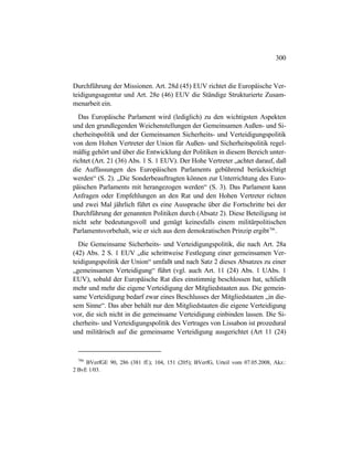 300
Durchführung der Missionen. Art. 28d (45) EUV richtet die Europäische Ver-
teidigungsagentur und Art. 28e (46) EUV die Ständige Strukturierte Zusam-
menarbeit ein.
Das Europäische Parlament wird (lediglich) zu den wichtigsten Aspekten
und den grundlegenden Weichenstellungen der Gemeinsamen Außen- und Si-
cherheitspolitik und der Gemeinsamen Sicherheits- und Verteidigungspolitik
von dem Hohen Vertreter der Union für Außen- und Sicherheitspolitik regel-
mäßig gehört und über die Entwicklung der Politiken in diesem Bereich unter-
richtet (Art. 21 (36) Abs. 1 S. 1 EUV). Der Hohe Vertreter „achtet darauf, daß
die Auffassungen des Europäischen Parlaments gebührend berücksichtigt
werden“ (S. 2). „Die Sonderbeauftragten können zur Unterrichtung des Euro-
päischen Parlaments mit herangezogen werden“ (S. 3). Das Parlament kann
Anfragen oder Empfehlungen an den Rat und den Hohen Vertreter richten
und zwei Mal jährlich führt es eine Aussprache über die Fortschritte bei der
Durchführung der genannten Politiken durch (Absatz 2). Diese Beteiligung ist
nicht sehr bedeutungsvoll und genügt keinesfalls einem militärpolitischen
Parlamentsvorbehalt, wie er sich aus dem demokratischen Prinzip ergibt706
.
Die Gemeinsame Sicherheits- und Verteidigungspolitik, die nach Art. 28a
(42) Abs. 2 S. 1 EUV „die schrittweise Festlegung einer gemeinsamen Ver-
teidigungspolitik der Union“ umfaßt und nach Satz 2 dieses Absatzes zu einer
„gemeinsamen Verteidigung“ führt (vgl. auch Art. 11 (24) Abs. 1 UAbs. 1
EUV), sobald der Europäische Rat dies einstimmig beschlossen hat, schließt
mehr und mehr die eigene Verteidigung der Mitgliedstaaten aus. Die gemein-
same Verteidigung bedarf zwar eines Beschlusses der Mitgliedstaaten „in die-
sem Sinne“. Das aber behält nur den Mitgliedstaaten die eigene Verteidigung
vor, die sich nicht in die gemeinsame Verteidigung einbinden lassen. Die Si-
cherheits- und Verteidigungspolitik des Vertrages von Lissabon ist prozedural
und militärisch auf die gemeinsame Verteidigung ausgerichtet (Art 11 (24)
706
BVerfGE 90, 286 (381 ff.); 104, 151 (205); BVerfG, Urteil vom 07.05.2008, Akz.:
2 BvE 1/03.
 
