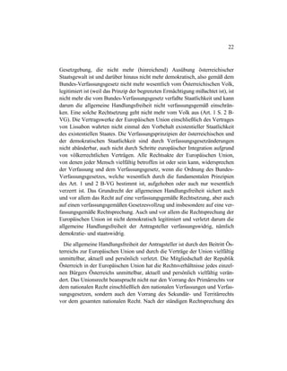 22
Gesetzgebung, die nicht mehr (hinreichend) Ausübung österreichischer
Staatsgewalt ist und darüber hinaus nicht mehr demokratisch, also gemäß dem
Bundes-Verfassungsgesetz nicht mehr wesentlich vom Österreichischen Volk,
legitimiert ist (weil das Prinzip der begrenzten Ermächtigung mißachtet ist), ist
nicht mehr die vom Bundes-Verfassungsgesetz verfaßte Staatlichkeit und kann
darum die allgemeine Handlungsfreiheit nicht verfassungsgemäß einschrän-
ken. Eine solche Rechtsetzung geht nicht mehr vom Volk aus (Art. 1 S. 2 B-
VG). Die Vertragswerke der Europäischen Union einschließlich des Vertrages
von Lissabon wahrten nicht einmal den Vorbehalt existentieller Staatlichkeit
des existentiellen Staates. Die Verfassungsprinzipien der österreichischen und
der demokratischen Staatlichkeit sind durch Verfassungsgesetzänderungen
nicht abänderbar, auch nicht durch Schritte europäischer Integration aufgrund
von völkerrechtlichen Verträgen. Alle Rechtsakte der Europäischen Union,
von denen jeder Mensch vielfältig betroffen ist oder sein kann, widersprechen
der Verfassung und dem Verfassungsgesetz, wenn die Ordnung des Bundes-
Verfassungsgesetzes, welche wesentlich durch die fundamentalen Prinzipien
des Art. 1 und 2 B-VG bestimmt ist, aufgehoben oder auch nur wesentlich
verzerrt ist. Das Grundrecht der allgemeinen Handlungsfreiheit sichert auch
und vor allem das Recht auf eine verfassungsgemäße Rechtsetzung, aber auch
auf einen verfassungsgemäßen Gesetzesvollzug und insbesondere auf eine ver-
fassungsgemäße Rechtsprechung. Auch und vor allem die Rechtsprechung der
Europäischen Union ist nicht demokratisch legitimiert und verletzt darum die
allgemeine Handlungsfreiheit der Antragsteller verfassungswidrig, nämlich
demokratie- und staatswidrig.
Die allgemeine Handlungsfreiheit der Antragsteller ist durch den Beitritt Ös-
terreichs zur Europäischen Union und durch die Verträge der Union vielfältig
unmittelbar, aktuell und persönlich verletzt. Die Mitgliedschaft der Republik
Österreich in der Europäischen Union hat die Rechtsverhältnisse jedes einzel-
nen Bürgers Österreichs unmittelbar, aktuell und persönlich vielfältig verän-
dert. Das Unionsrecht beansprucht nicht nur den Vorrang des Primärrechts vor
dem nationalen Recht einschließlich den nationalen Verfassungen und Verfas-
sungsgesetzen, sondern auch den Vorrang des Sekundär- und Territärrechts
vor dem gesamten nationalen Recht. Nach der ständigen Rechtsprechung des
 