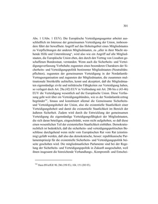 301
Abs. 1 UAbs. 1 EUV). Die Europäische Verteidigungsagentur arbeitet aus-
schließlich im Interesse der gemeinsamen Verteidigung der Union, insbeson-
dere führt der bewaffnete Angriff auf das Hoheitsgebiet eines Mitgliedstaates
zu Verpflichtungen der anderen Mitgliedstaaten, zu „aller in ihrer Macht ste-
hende Hilfe und Unterstützung“, wird also wie ein Angriff auf alle Mitglied-
staaten, die Europäische Union eben, den durch den Vertrag von Lissabon ge-
schaffenen Bundesstaat, verstanden. Wenn auch die Sicherheits- und Vertei-
digungsverfassung Vorbehalte zugunsten eines besonderen Charakters der Si-
cherheits- und Verteidigungspolitik bestimmter Mitgliedstaaten (Neutralitäts-
pflichten), zugunsten der gemeinsamen Verteidigung in der Nordatlantik-
Vertragsorganisation und zugunsten der Mitgliedstaaten, die zusammen mul-
tinationale Streitkräfte aufstellen, kennt und akzeptiert, daß die Mitgliedstaa-
ten eigenständige zivile und militärische Fähigkeiten zur Verteidigung haben,
so verlagert doch Art. 28a (42) EUV in Verbindung mit Art. 28b bis e (43-46)
EUV die Verteidigung wesentlich auf die Europäische Union. Diese Verfas-
sung geht weit über ein Verteidigungsbündnis, wie es der Nordatlantikvertrag
begründet707
, hinaus und konstituiert allemal die Gemeinsame Sicherheits-
und Verteidigungshoheit der Union, also die existentielle Staatlichkeit einer
Verteidigungshoheit und damit die existentielle Staatlichkeit im Bereich der
äußeren Sicherheit. Zudem wird durch die Entwicklung der gemeinsamen
Verteidigung die eigenständige Verteidigungsfähigkeit der Mitgliedstaaten,
die sich daran beteiligen, eingeschränkt, wenn nicht aufgehoben, so daß diese
einen wesentlichen Teil der existentiellen Staatlichkeit einbüßen. Demokratie-
rechtlich ist bedenklich, daß die sicherheits- und verteidigungspolitischen Be-
schlüsse durchgehend wenn nicht vom Europäischen Rat vom Rat (einstim-
mig) gefaßt werden, daß also das demokratische, besser: republikanische Par-
lamentsprinzip für die existentielle Sicherheits- und Verteidigungspolitik bei-
seite geschoben wird. Die mitgliedstaatlichen Parlamente sind bei der Rege-
lung der Sicherheits- und Verteidigungspolitik in Zukunft ausgeschaltet, weil
ihnen insgesamt die hinreichende Verhandlungs-, Kompromiß- und Entschei-
707
Dazu BVerfGE 90, 286 (350 ff.); 104, 151 (203 ff.).
 
