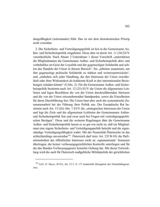302
dungsfähigkeit (miteinander) fehlt. Das ist mit dem demokratischen Prinzip
nicht vereinbar.
2. Die Sicherheits- und Verteidigungspolitik ist fest in die Gemeinsame Au-
ßen- und Sicherheitspolitik eingebettet. Diese aber ist durch Art. 11 (24) EUV
vereinheitlicht. Nach Absatz 3 Unterabsatz 1 dieser Vorschrift „unterstützen
die Mitgliedstaaten die Gemeinsame Außen- und Sicherheitspolitik aktiv und
vorbehaltlos im Geist der Loyalität und der gegenseitigen Solidarität und ach-
ten das Handeln der Union in diesem Bereich“. Sie „arbeiten zusammen, um
ihre gegenseitige politische Solidarität zu stärken und weiterzuentwickeln“,
und „enthalten sich jeder Handlung, die den Interessen der Union zuwider-
läuft oder ihrer Wirksamkeit als kohärente Kraft in den internationalen Bezie-
hungen schaden könnte“ (UAbs. 2). Für die Gemeinsame Außen- und Sicher-
heitspolitik bestimmt nach Art. 12 (25) EUV die Union die allgemeinen Leit-
linien und legen Beschlüsse die von der Union durchzuführenden Aktionen
und die von der Union einzunehmenden Standpunkte, sowie die Einzelheiten
für deren Durchführung fest. Die Union baut aber auch die systematische Zu-
sammenarbeit bei der Führung ihrer Politik aus. Der Europäische Rat be-
stimmt nach Art. 13 (26) Abs. 1 EUV die „strategischen Interessen der Union
und legt die Ziele und die allgemeinen Leitlinien der Gemeinsamen Außen-
und Sicherheitspolitik fest und zwar auch bei Fragen mit verteidigungspoliti-
schen Bezügen“. Diese und die weiteren Regelungen über die Gemeinsame
Außen- und Sicherheitspolitik lassen es so gut wie nicht zu, daß ein Mitglied-
staat eine eigene Sicherheits- und Verteidigungspolitik betreibt und die eigen-
ständige Verteidigungsfähigkeit wahrt. Mit der Neutralität Österreichs ist das
schlechterdings unvereinbar708
. Österreich darf trotz Art. 23f B-VG die Defi-
nitionshoheit des öffentlichen Interesses nicht an ‚supranationale’ Instanzen
übertragen, die keiner verfassungsgerichtlichen Kontrolle unterliegen und für
die das Bundes-Verfassungsgesetz keinerlei Geltung hat. Mit dieser Entwick-
lung wird die auch für Österreich maßgebliche Militärpolitik der gerichtlichen
708
I.d.S. H. Mayer, B-VG, Art. 23 f., S. 171 (materielle Derogation des Neutralitätsgeset-
zes).
 