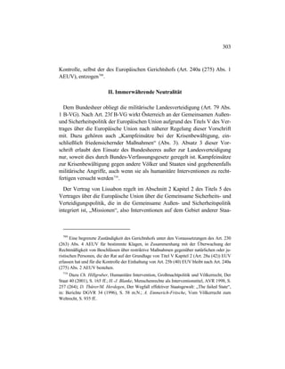 303
Kontrolle, selbst der des Europäischen Gerichtshofs (Art. 240a (275) Abs. 1
AEUV), entzogen709
.
II. Immerwährende Neutralität
Dem Bundesheer obliegt die militärische Landesverteidigung (Art. 79 Abs.
1 B-VG). Nach Art. 23f B-VG wirkt Österreich an der Gemeinsamen Außen-
und Sicherheitspolitik der Europäischen Union aufgrund des Titels V des Ver-
trages über die Europäische Union nach näherer Regelung dieser Vorschrift
mit. Dazu gehören auch „Kampfeinsätze bei der Krisenbewältigung, ein-
schließlich friedensichernder Maßnahmen“ (Abs. 3). Absatz 3 dieser Vor-
schrift erlaubt den Einsatz des Bundesheeres außer zur Landesverteidigung
nur, soweit dies durch Bundes-Verfassungsgesetz geregelt ist. Kampfeinsätze
zur Krisenbewältigung gegen andere Völker und Staaten sind gegebenenfalls
militärische Angriffe, auch wenn sie als humanitäre Interventionen zu recht-
fertigen versucht werden710
.
Der Vertrag von Lissabon regelt im Abschnitt 2 Kapitel 2 des Titels 5 des
Vertrages über die Europäische Union über die Gemeinsame Sicherheits- und
Verteidigungspolitik, die in die Gemeinsame Außen- und Sicherheitspolitik
integriert ist, „Missionen“, also Interventionen auf dem Gebiet anderer Staa-
709
Eine begrenzte Zuständigkeit des Gerichtshofs unter den Voraussetzungen des Art. 230
(263) Abs. 4 AEUV für bestimmte Klagen, in Zusammenhang mit der Überwachung der
Rechtmäßigkeit von Beschlüssen über restriktive Maßnahmen gegenüber natürlichen oder ju-
ristischen Personen, die der Rat auf der Grundlage von Titel V Kapitel 2 (Art. 28a (42)) EUV
erlassen hat und für die Kontrolle der Einhaltung von Art. 25b (40) EUV bleibt nach Art. 240a
(275) Abs. 2 AEUV bestehen.
710
Dazu Ch. Hillgruber, Humanitäre Intervention, Großmachtpolitik und Völkerrecht, Der
Staat 40 (2001), S. 165 ff.; H.-J. Blanke, Menschenrechte als Interventionstitel, AVR 1998, S.
257 (264); D. Thürer/M. Herdegen, Der Wegfall effektiver Staatsgewalt: „The failed State“,
in: Berichte DGVR 34 (1996), S. 58 m.N.; A. Emmerich-Fritsche, Vom Völkerrecht zum
Weltrecht, S. 935 ff..
 