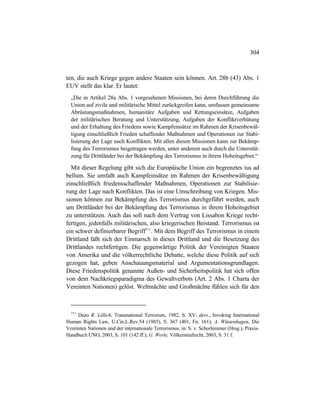 304
ten, die auch Kriege gegen andere Staaten sein können. Art. 28b (43) Abs. 1
EUV stellt das klar. Er lautet:
„Die in Artikel 28a Abs. 1 vorgesehenen Missionen, bei deren Durchführung die
Union auf zivile und militärische Mittel zurückgreifen kann, umfassen gemeinsame
Abrüstungsmaßnahmen, humanitäre Aufgaben und Rettungseinsätze, Aufgaben
der militärischen Beratung und Unterstützung, Aufgaben der Konfliktverhütung
und der Erhaltung des Friedens sowie Kampfeinsätze im Rahmen der Krisenbewäl-
tigung einschließlich Frieden schaffender Maßnahmen und Operationen zur Stabi-
lisierung der Lage nach Konflikten. Mit allen diesen Missionen kann zur Bekämp-
fung des Terrorismus beigetragen werden, unter anderem auch durch die Unterstüt-
zung für Drittländer bei der Bekämpfung des Terrorismus in ihrem Hoheitsgebiet.“
Mit dieser Regelung gibt sich die Europäische Union ein begrenztes ius ad
bellum. Sie umfaßt auch Kampfeinsätze im Rahmen der Krisenbewältigung
einschließlich friedensschaffender Maßnahmen, Operationen zur Stabilisie-
rung der Lage nach Konflikten. Das ist eine Umschreibung von Kriegen. Mis-
sionen können zur Bekämpfung des Terrorismus durchgeführt werden, auch
um Drittländer bei der Bekämpfung des Terrorismus in ihrem Hoheitsgebiet
zu unterstützen. Auch das soll nach dem Vertrag von Lissabon Kriege recht-
fertigen, jedenfalls militärischen, also kriegerischen Beistand. Terrorismus ist
ein schwer definierbarer Begriff711
. Mit dem Begriff des Terrorismus in einem
Drittland läßt sich der Einmarsch in dieses Drittland und die Besetzung des
Drittlandes rechtfertigen. Die gegenwärtige Politik der Vereinigten Staaten
von Amerika und die völkerrechtliche Debatte, welche diese Politik auf sich
gezogen hat, geben Anschauungsmaterial und Argumentationsgrundlagen.
Diese Friedenspolitik genannte Außen- und Sicherheitspolitik hat sich offen
von dem Nachkriegsparadigma des Gewaltverbots (Art. 2 Abs. 1 Charta der
Vereinten Nationen) gelöst. Weltmächte und Großmächte fühlen sich für den
711
Dazu R. Lillich, Transnational Terrorism, 1982, S. XV; ders., Invoking International
Human Rights Law, U.Cin.L.Rev.54 (1985), S. 367 (401, Fn. 161); A. Wüstenhagen, Die
Vereinten Nationen und der internationale Terrorismus, in: S. v. Schorlemmer (Hrsg.), Praxis-
Handbuch UNO, 2003, S. 101 (142 ff.); G. Werle, Völkerstrafrecht, 2003, S. 31 f.
 