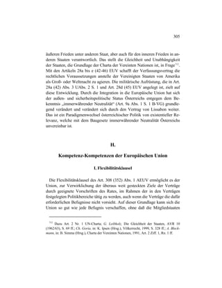 305
äußeren Frieden unter anderen Staat, aber auch für den inneren Frieden in an-
deren Staaten verantwortlich. Das stellt die Gleichheit und Unabhängigkeit
der Staaten, die Grundlage der Charta der Vereinten Nationen ist, in Frage712
.
Mit den Artikeln 28a bis e (42-46) EUV schafft der Verfassungsvertrag die
rechtlichen Voraussetzungen anstelle der Vereinigten Staaten von Amerika
als Groß- oder Weltmacht zu agieren. Die militärische Aufrüstung, die in Art.
28a (42) Abs. 3 UAbs. 2 S. 1 und Art. 28d (45) EUV angelegt ist, zielt auf
diese Entwicklung. Durch die Integration in die Europäische Union hat sich
der außen- und sicherheitspolitische Status Österreichs entgegen dem Be-
kenntnis „immerwährender Neutralität“ (Art. 9a Abs. 1 S. 1 B-VG) grundle-
gend verändert und verändert sich durch den Vertrag von Lissabon weiter.
Das ist ein Paradigmenwechsel österreichischer Politik von existentieller Re-
levanz, welche mit dem Baugesetz immerwährender Neutralität Österreichs
unvereinbar ist.
H.
Kompetenz-Kompetenzen der Europäischen Union
I. Flexibilitätsklausel
Die Flexibilitätsklausel des Art. 308 (352) Abs. 1 AEUV ermöglicht es der
Union, zur Verwirklichung der überaus weit gesteckten Ziele der Verträge
durch geeignete Vorschriften des Rates, im Rahmen der in den Verträgen
festgelegten Politikbereiche tätig zu werden, auch wenn die Verträge die dafür
erforderlichen Befugnisse nicht vorsieht. Auf dieser Grundlage kann sich die
Union so gut wie jede Befugnis verschaffen, ohne daß die Mitgliedstaaten
712
Dazu Art. 2 Nr. 1 UN-Charta; G. Leibholz, Die Gleichheit der Staaten, AVR 10
(1962/63), S. 69 ff.; Ch. Goria, in: K. Ipsen (Hrsg.), Völkerrecht, 1999, S. 328 ff.; A. Bleck-
mann, in: B. Simma (Hrsg.), Charta der Vereinten Nationen, 1991, Art. 2 Ziff. 1, Rn. 1 ff.
 