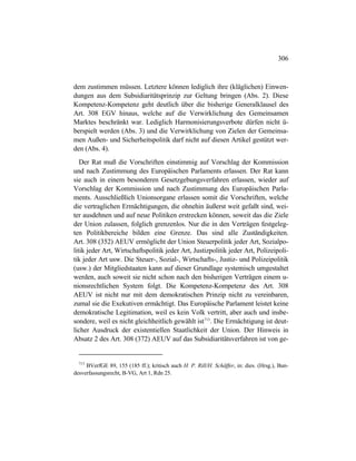 306
dem zustimmen müssen. Letztere können lediglich ihre (kläglichen) Einwen-
dungen aus dem Subsidiaritätsprinzip zur Geltung bringen (Abs. 2). Diese
Kompetenz-Kompetenz geht deutlich über die bisherige Generalklausel des
Art. 308 EGV hinaus, welche auf die Verwirklichung des Gemeinsamen
Marktes beschränkt war. Lediglich Harmonisierungsverbote dürfen nicht ü-
berspielt werden (Abs. 3) und die Verwirklichung von Zielen der Gemeinsa-
men Außen- und Sicherheitspolitik darf nicht auf diesen Artikel gestützt wer-
den (Abs. 4).
Der Rat muß die Vorschriften einstimmig auf Vorschlag der Kommission
und nach Zustimmung des Europäischen Parlaments erlassen. Der Rat kann
sie auch in einem besonderen Gesetzgebungsverfahren erlassen, wieder auf
Vorschlag der Kommission und nach Zustimmung des Europäischen Parla-
ments. Ausschließlich Unionsorgane erlassen somit die Vorschriften, welche
die vertraglichen Ermächtigungen, die ohnehin äußerst weit gefaßt sind, wei-
ter ausdehnen und auf neue Politiken erstrecken können, soweit das die Ziele
der Union zulassen, folglich grenzenlos. Nur die in den Verträgen festgeleg-
ten Politikbereiche bilden eine Grenze. Das sind alle Zuständigkeiten.
Art. 308 (352) AEUV ermöglicht der Union Steuerpolitik jeder Art, Sozialpo-
litik jeder Art, Wirtschaftspolitik jeder Art, Justizpolitik jeder Art, Polizeipoli-
tik jeder Art usw. Die Steuer-, Sozial-, Wirtschafts-, Justiz- und Polizeipolitik
(usw.) der Mitgliedstaaten kann auf dieser Grundlage systemisch umgestaltet
werden, auch soweit sie nicht schon nach den bisherigen Verträgen einem u-
nionsrechtlichen System folgt. Die Kompetenz-Kompetenz des Art. 308
AEUV ist nicht nur mit dem demokratischen Prinzip nicht zu vereinbaren,
zumal sie die Exekutiven ermächtigt. Das Europäische Parlament leistet keine
demokratische Legitimation, weil es kein Volk vertritt, aber auch und insbe-
sondere, weil es nicht gleichheitlich gewählt ist713
. Die Ermächtigung ist deut-
licher Ausdruck der existentiellen Staatlichkeit der Union. Der Hinweis in
Absatz 2 des Art. 308 (372) AEUV auf das Subsidiaritätsverfahren ist von ge-
713
BVerfGE 89, 155 (185 ff.); kritisch auch H. P. Rill/H. Schäffer, in: dies. (Hrsg.), Bun-
desverfassungsrecht, B-VG, Art 1, Rdn 25.
 