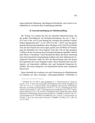 307
ringer praktischer Bedeutung. Das Baugesetz Demokratie, auch soweit es un-
abänderlich ist, wird durch diese Ermächtigung mißachtet.
II. Generalermächtigung zur Mittelbeschaffung
Der Vertrag von Lissabon hat trotz des deutschen Maastricht-Urteils, das
der großen Generalklausel, der Kompetenz-Kompetenz des Art. F Abs. 3
EUV (Art. 6 Abs. 4 EUV) (zur Rettung des Vertrages) die rechtliche Verbind-
lichkeit abgesprochen hat714
, in Art. 269 (311) Abs. 1 AEUV eine fast gleich-
lautende Bestimmung beibehalten, diese allerdings in den Titel II des Fünften
Teils, der die Finanzen der Union regelt, gestellt, also auf Mittel zur Finanzie-
rung des Haushaltes der Union begrenzt. Jetzt aber wird ein klar geregeltes
Verfahren für die Umsetzung dieser Generalermächtigung eingeführt, nämlich
nach Absatz 3 Unterabsatz 1 einen Beschluß des Rates, den dieser einstimmig
nach einem besonderen Gesetzgebungsverfahren und nach Anhörung des Eu-
ropäischen Parlaments erläßt, mit dem die Bestimmungen über das System
der Eigenmittel der Union festgelegt werden. Dieser Beschluß kann neue Ka-
tegorien von Eigenmitteln einführen, aber auch bestehende Kategorien ab-
schaffen. Die neuen Kategorien von Eigenmitteln können auch europäische
Steuern sein.
Dieser Beschluß tritt wiederum erst nach Zustimmung der Mitgliedstaaten
im Einklang mit ihren jeweiligen verfassungsrechtlichen Vorschriften in
714
BVerfGE 89, 155 (196 f.); dazu grundlegend K. A. Schachtschneider/A. Emmerich-
Fritsche / Th. C. W. Beyer, Der Vertrag über die Europäische Union und das Grundgesetz, JZ
1993, 751, 753 f.; K. A. Schachtschneider, Die Europäische Union und die Verfassung der
Deutschen, Aus Politik und Zeitgeschichte, B 28/93, S. 3, 10; ders., Ermächtigung der Union
und der Gemeinschaften, in: ders., Verfassungsrecht der Europäischen Union, Teil 1, Organi-
sationsverfassung, § 6, IV, 3; M. Schweitzer, Europäische Union: Gefahr oder Chance für den
Föderalismus in Deutschland, Österreich und der Schweiz?, VVDStRL 53 (1993), S. 48, 55 f.:
"gewissermaßen ein Art. 235 EWGV im Großformat"; ders., sowie K. A. Schachschneider, H.
H. Rupp, G. Ress, Chr. Starck und M. Schweitzer, VVDStRL 53 (1993), S. 97 f., 108, 110,
123, 127, 148 f.
 