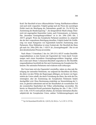 308
Kraft. Der Beschluß ist kein völkerrechtlicher Vertrag. Ratifikationsverfahren
sind auch nicht vorgesehen. Folglich genügt nach der Praxis der auswärtigen
Politik (nach der Beteiligung des Nationalrates gemäß Art. 23e B-VG) die
Zustimmung der Bundesregierung715
, die demgemäß die Macht erlangt, Öster-
reich mit ungeregelten finanziellen Lasten, auch Unionssteuern, zu belasten.
Das „besondere Gesetzgebungsverfahren“ ist in Art. 249a (289) Abs. 2
AEUV geregelt. Wenn das Europäische Parlament anzuhören ist, entspricht
das der dort vorgesehenen Beteiligung desselben. Folglich bedarf die Einfüh-
rung von neuen Kategorien von Eigenmitteln keinerlei Zustimmung eines
Parlaments. Diese Maßnahme ist reiner Exekutivakt. Der Beschluß des Rates
gilt nach Art. 249a (289) Abs. 3 AEUV als „Gesetzgebungsakt“. Das ist mit
dem demokratischen Prinzip unvereinbar.
Nach Absatz 3 Unterabsatz 2 des Art. 269 (311) AEUV werden Durchfüh-
rungsmaßnahmen zu dem System der Eigenmittel der Union durch Verord-
nungen nach einem besonderen Gesetzgebungsverfahren festgelegt, sofern
dies in den nach Absatz 3 erlassenem Beschluß vorgesehen ist. Die Durchfüh-
rungsmaßnahmen beschließt der Rat nach Zustimmung des Europäischen Par-
laments. Die nationalen Parlamente sind wiederum nicht einbezogen.
Die Union kann sich also Eigenmittel verschaffen, indem sie ohne jede Be-
teiligung der nationalen Parlamente, nur aufgrund der Beschlüsse des Rates,
die allein von dem Willen der Regierungen abhängen, ein System von Eigen-
mitteln der Union schafft, das durch Verordnung des Rates, das nicht der Ein-
stimmigkeit, aber der Zustimmung des Europäischen Parlaments bedarf,
durchgeführt wird. Diese Bestimmung ermächtigt zur Steuererhebung der U-
nion, ist gänzlich unbestimmt und mit der Steuerhoheit als wesentlichem Teil
der existentiellen Staatlichkeit der Völker schlechterdings unvereinbar. Die
bereits im Maastricht-Prozeß gescheiterte Regelung des Abs. F Abs. 3 EUV
(Art. 6 Abs. 4 EUV) wird aufrecht erhalten, die formalen Schwächen (Rechts-
subjektivität der Europäischen Union, unklare Verfahrensregelungen) sind
715
Vgl. für Deutschland BVerfGE 68, 1 (84 ff.); 90, 286 (Ls. 7 a, S. 287, S. 357 ff.).
 