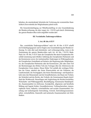 309
behoben, die entscheidende Schwäche der Verletzung der existentiellen Staat-
lichkeit (Souveränität) der Mitgliedstaaten jedoch nicht.
Die Generalermächtigung zur Mittelbeschaffung ist eine Gesamtänderung
der Bundesverfassung, die aber wegen Art. 1 B-VG auch durch Abstimmung
des ganzen Bundesvolkes nicht eingeführt werden darf.
III. Vereinfachte Änderungsverfahren
1. Art. 48 Abs. 6 EUV
Das „vereinfachte Änderungsverfahren“ nach Art. 48 Abs. 6 EUV schafft
ein Ermächtigungsgesetz und ist fraglos eine Gesamtänderung der Bundesver-
fassung. Es wäre aber auch demokratie- und verfassungswidrig, wenn es die
Zustimmung des ganzen Bundesvolkes nach Art. 44 Abs. 3 B-VG fände.
Nach Art. 48 Abs. 6 EUV kann der Europäische Rat durch Europäischen Be-
schluß einstimmig nach (bloßer) Anhörung des Europäischen Parlaments und
der Kommission sowie, bei institutionellen Änderungen im Währungsbereich,
der Europäischen Zentralbank auf Initiative der Regierung jedes Mitgliedstaa-
tes, des Europäischen Parlaments oder der Kommission „alle oder einen Teil
der Bestimmungen des Dritten Teils des Vertrages über die Arbeitsweise der
Europäischen Union ändern. Dieser Dritte Teil umfaßt alle wichtigen Politi-
ken der Union, nämlich den freien Warenverkehr mit der Zollunion, die
Landwirtschaft, die Freizügigkeit, den freien Dienstleistungs- und Kapitalver-
kehr (also den Binnenmarkt und die Grundfreiheiten), den Raum der Freiheit,
der Sicherheit und des Rechts, den Verkehr, die Gemeinsamen Regeln betref-
fend den Wettbewerb, Steuerfragen und Angleichung der Rechtsvorschriften,
Wirtschafts- und Währungspolitik, Beschäftigung, Gemeinsame Handelspoli-
tik, Zusammenarbeit im Zollwesen, Sozialpolitik, allgemeine und berufliche
Bildung und Jugend, Kultur, Gesundheitswesen, Verbraucherschutz, transeu-
ropäische Netze, Industrie, wirtschaftlicher und sozialer Zusammenhalt, For-
schung und technologische Entwicklung, Umwelt, Entwicklungszusammen-
arbeit, wirtschaftliche, finanzielle und technische Zusammenarbeit mit Dritt-
ländern.
 
