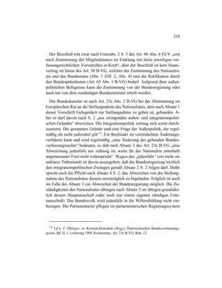 310
Der Beschluß tritt zwar nach Unterabs. 2 S. 3 des Art. 48 Abs. 6 EUV „erst
nach Zustimmung der Mitgliedstaaten im Einklang mit ihren jeweiligen ver-
fassungsrechtlichen Vorschriften in Kraft“, aber der Beschluß ist kein Staats-
vertrag im Sinne des Art. 50 B-VG, welcher der Zustimmung des Nationalra-
tes und des Bundesrates (Abs. 1 Ziff. 2, Abs. 4) und der Ratifikation durch
den Bundespräsidenten (Art. 65 Abs. 1 B-VG) bedarf. Aufgrund ihrer außen-
politischen Befugnisse kann die Zustimmung von der Bundesregierung oder
auch nur von dem zuständigen Bundesminister erteilt werden.
Der Bundeskanzler ist nach Art. 23e Abs. 2 B-VG bei der Abstimmung im
Europäischen Rat an die Stellungnahme des Nationalrates, dem nach Absatz 1
dieser Vorschrift Gelegenheit zur Stellungnahme zu geben ist, gebunden. A-
ber er darf davon nach S. 2 „aus zwingenden außen- und integrationspoliti-
schen Gründen“ abweichen. Die Integrationspolitik vermag sich somit durch-
zusetzen. Die genannten Gründe sind eine Frage der Außenpolitik, die regel-
mäßig als nicht judiziabel gilt716
. Ein Rechtsakt im vereinfachten Änderungs-
verfahren kann und wird regelmäßig „eine Änderung des geltenden Bundes-
verfassungsrechts“ bedeuten, so daß nach Absatz 3 des Art. 23e B-VG „eine
Abweichung jedenfalls nur zulässig ist, wenn ihr der Nationalrat innerhalb
angemessener Frist nicht widerspricht“. Wegen des „jedenfalls“ (ein mehr als
unklarer Tatbestand) ist davon auszugehen, daß die Bundesregierung letztlich
den integrationspolitischen Zwängen gemäß Absatz 2 S. 2 folgen darf. Dafür
spricht auch die Pflicht nach Absatz 4 S. 2, das Abweichen von der Stellung-
nahme des Nationalrates diesem unverzüglich zu begründen. Folglich ist auch
im Falle des Absatz 3 ein Abweichen der Bundesregierung möglich. Die Zu-
ständigkeiten des Nationalrates obliegen nach Absatz 5 im übrigen grundsätz-
lich dessen Hauptausschuß (oder auch nur einem eigenen ständigen Unte-
rausschuß). Das Bundesvolk wird jedenfalls in die Willensbildung nicht ein-
bezogen. Die Parlamentarier pflegen im parlamentarischen Regierungssystem
716
I.d.S. T. Öhlinger, in: Korinek/Holoubek (Hrsg.), Österreichisches Bundesverfassungs-
gesetz, Bd. II, 1. Lieferung 1999, Kommentar, Art. 23e B-VG, Rdn. 12.
 