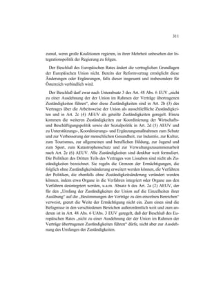 311
zumal, wenn große Koalitionen regieren, in ihrer Mehrheit unbesehen der In-
tegrationspolitik der Regierung zu folgen.
Der Beschluß des Europäischen Rates ändert die vertraglichen Grundlagen
der Europäischen Union nicht. Bereits der Reformvertrag ermöglicht diese
Änderungen oder Ergänzungen, falls dieser insgesamt und insbesondere für
Österreich verbindlich wird.
Der Beschluß darf zwar nach Unterabsatz 3 des Art. 48 Abs. 6 EUV „nicht
zu einer Ausdehnung der der Union im Rahmen der Verträge übertragenen
Zuständigkeiten führen“, aber diese Zuständigkeiten sind in Art. 2b (3) des
Vertrages über die Arbeitsweise der Union als ausschließliche Zuständigkei-
ten und in Art. 2c (4) AEUV als geteilte Zuständigkeiten geregelt. Hinzu
kommen die weiteren Zuständigkeiten zur Koordinierung der Wirtschafts-
und Beschäftigungspolitik sowie der Sozialpolitik in Art. 2d (5) AEUV und
zu Unterstützungs-, Koordinierungs- und Ergänzungsmaßnahmen zum Schutz
und zur Verbesserung der menschlichen Gesundheit, zur Industrie, zur Kultur,
zum Tourismus, zur allgemeinen und beruflichen Bildung, zur Jugend und
zum Sport, zum Katastrophenschutz und zur Verwaltungszusammenarbeit
nach Art. 2e (6) AEUV. Alle Zuständigkeiten sind denkbar weit formuliert.
Die Politiken des Dritten Teils des Vertrages von Lissabon sind nicht als Zu-
ständigkeiten bezeichnet. Sie regeln die Grenzen der Ermächtigungen, die
folglich ohne Zuständigkeitsänderung erweitert werden können, die Verfahren
der Politiken, die ebenfalls ohne Zuständigkeitsänderung verändert werden
können, indem etwa Organe in die Verfahren integriert oder Organe aus den
Verfahren desintegriert werden, u.a.m. Absatz 6 des Art. 2a (2) AEUV, der
für den „Umfang der Zuständigkeiten der Union auf die Einzelheiten ihrer
Ausübung“ auf die „Bestimmungen der Verträge zu den einzelnen Bereichen“
verweist, grenzt die Weite der Ermächtigung nicht ein. Zum einen sind die
Befugnisse in den verschiedenen Bereichen außerordentlich weit und zum an-
deren ist in Art. 48 Abs. 6 UAbs. 3 EUV geregelt, daß der Beschluß des Eu-
ropäischen Rates „nicht zu einer Ausdehnung der der Union im Rahmen der
Verträge übertragenen Zuständigkeiten führen“ dürfe, nicht aber zur Ausdeh-
nung des Umfanges der Zuständigkeiten.
 