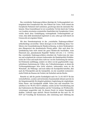 312
Das vereinfachte Änderungsverfahren überträgt die Verfassungshoheit wei-
testgehend dem Europäischen Rat, den Führern der Union. Nicht einmal das
Europäische Parlament muß zustimmen, geschweige denn die nationalen Par-
lamente. Diese Generalklausel ist ein wesentlicher Teil der durch den Vertrag
von Lissabon erweiterten existentiellen Staatlichkeit der Europäischen Union,
welche durch diese Ermächtigung weitestgehende Verfassungshoheit ge-
winnt, ohne dafür demokratisch legitimiert zu sein, schon gar nicht durch ein
Unionsvolk mit originärer Hoheit.
Mit dem Demokratieprinzip ist das „vereinfachte Änderungsverfahren“
schlechterdings unvereinbar. Schon deswegen ist die Einführung dieses Ver-
fahrens eine Gesamtänderung der Bundesverfassung, zu deren Strukturprinzi-
pien (Baugesetze) das demokratische Prinzip gehört. Aber auch diese Ge-
samtänderung kann nicht einmal das ganze Bundesvolk beschließen, wenn
Österreich eine „demokratische Republik“ bleiben will (Art. 1 S. 1 B-VG).
Das vereinfachte Änderungsverfahren erleichtert die Totalrevision der inter-
nen und weitgehend der externen (insbesondere die Handelspolitik) Politikbe-
reiche der Union und macht diese nicht nur von der Zustimmung der nationa-
len Parlamente unabhängig, sondern vor allem von der gegebenenfalls vorge-
schriebenen Zustimmung der Völker, also Volksabstimmungen, an denen die
Verfassungsänderungen allzu leicht scheitern, insbesondere wenn sie die
Wirtschaft-, die Währungs- und noch stärker die Sozialpolitik betreffen, aber
auch die Polizeipolitik und die Justizpolitik, wie die wesentlich weiterentwi-
ckelte Politik des Raumes der Freiheit, der Sicherheit und des Rechts.
Bemerkt sei, daß die geteilte Zuständigkeit nach Art. 2c (4) AEUV für den
wirtschaftlichen, sozialen und territorialen Zusammenhalt allemal auch die (in
der Integrationspolitik für dringlich gehaltene) Angleichung der mitgliedstaat-
lichen Steuer- und Sozialpolitik umfaßt. Schon jetzt sind steuerliche Vor-
schriften in Art. 90 (93) AEUV enthalten, welche auf die Verwirklichung und
das Funktionieren des Binnenmarktes und die Vermeidung von Wettbewerbs-
verzerrungen ausgerichtet sind. Zu diesem Zweck ist weitere Steuerpolitik
denkbar, vielleicht sogar nützlich. Derzeit beschließt der Rat nach Art. 93
EGV auf Vorschlag der Kommission, aber einstimmig nach Anhörung des
 