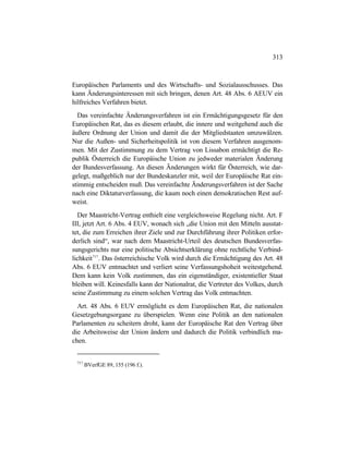 313
Europäischen Parlaments und des Wirtschafts- und Sozialausschusses. Das
kann Änderungsinteressen mit sich bringen, denen Art. 48 Abs. 6 AEUV ein
hilfreiches Verfahren bietet.
Das vereinfachte Änderungsverfahren ist ein Ermächtigungsgesetz für den
Europäischen Rat, das es diesem erlaubt, die innere und weitgehend auch die
äußere Ordnung der Union und damit die der Mitgliedstaaten umzuwälzen.
Nur die Außen- und Sicherheitspolitik ist von diesem Verfahren ausgenom-
men. Mit der Zustimmung zu dem Vertrag von Lissabon ermächtigt die Re-
publik Österreich die Europäische Union zu jedweder materialen Änderung
der Bundesverfassung. An diesen Änderungen wirkt für Österreich, wie dar-
gelegt, maßgeblich nur der Bundeskanzler mit, weil der Europäische Rat ein-
stimmig entscheiden muß. Das vereinfachte Änderungsverfahren ist der Sache
nach eine Diktaturverfassung, die kaum noch einen demokratischen Rest auf-
weist.
Der Maastricht-Vertrag enthielt eine vergleichsweise Regelung nicht. Art. F
III, jetzt Art. 6 Abs. 4 EUV, wonach sich „die Union mit den Mitteln ausstat-
tet, die zum Erreichen ihrer Ziele und zur Durchführung ihrer Politiken erfor-
derlich sind“, war nach dem Maastricht-Urteil des deutschen Bundesverfas-
sungsgerichts nur eine politische Absichtserklärung ohne rechtliche Verbind-
lichkeit717
. Das österreichische Volk wird durch die Ermächtigung des Art. 48
Abs. 6 EUV entmachtet und verliert seine Verfassungshoheit weitestgehend.
Dem kann kein Volk zustimmen, das ein eigenständiger, existentieller Staat
bleiben will. Keinesfalls kann der Nationalrat, die Vertreter des Volkes, durch
seine Zustimmung zu einem solchen Vertrag das Volk entmachten.
Art. 48 Abs. 6 EUV ermöglicht es dem Europäischen Rat, die nationalen
Gesetzgebungsorgane zu überspielen. Wenn eine Politik an den nationalen
Parlamenten zu scheitern droht, kann der Europäische Rat den Vertrag über
die Arbeitsweise der Union ändern und dadurch die Politik verbindlich ma-
chen.
717
BVerfGE 89, 155 (196 f.).
 
