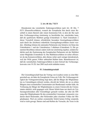 314
2. Art. 48 Abs. 7 EUV
Hinzukommt das vereinfachte Änderungsverfahren nach Art. 48 Abs. 7
EUV (Passerelleverfahren), wonach der Europäische Rat durch einen Be-
schluß in einem Bereich oder einem bestimmten Fall, in dem der Rat nach
dem Verfassungsvertrag einstimmig zu beschließen hat, entscheiden kann,
daß die qualifizierte Mehrheit genügt (Unterabsatz 1). Nach Unterabsatz 2
dieser Vorschrift können erforderliche besondere Gesetzgebungsverfahren
auch durch das (leichtere) ordentliche Gesetzgebungsverfahren ersetzt wer-
den. Allerdings können die nationalen Parlamente eine Initiative im Sinne des
Unterabsatzes 1 und des Unterabsatzes 2 ablehnen (Unterabsatz 3). Die ge-
nannten Beschlüsse müssen zudem nicht nur einstimmig ergehen, sondern be-
dürfen auch der Zustimmung des Europäischen Parlaments mit der Mehrheit
seiner Mitglieder (Unterabsatz 4). Das Mehrheitsverfahren ist sicher effizien-
ter als das Konsensverfahren, aber ebenso sicher auch weniger demokratisch,
weil der Wille ganzer Völker unbeachtet bleiben kann. Bemerkenswert ist,
daß die vereinfachten Änderungsverfahren in dem Entwurf des Verfassungs-
konvents vom 19./20. Juni 2003 noch nicht enthalten waren.
IV. Unionsbürgerschaft
Die Unionsbürgerschaft baut der Vertrag von Lissabon weiter zu einer Bür-
gerschaft aus, als hätte die Europäische Union ein Volk. Die Verfassungswid-
rigkeit der Vertragsentwicklung liegt darin, daß die Bürger der Mitgliedstaa-
ten zu Unionsbürgern stilisiert werden, obwohl der Schritt, der sie zu echten
Bürgern eines existentiellen Unionsstaates (als Bundesstaat) werden ließe, die
Verfassung der Bürger der Mitgliedstaaten zu einem Unionsvolk des Unions-
staates nämlich, nicht gegangen wird. Dieser Schritt kann nur durch ein Ver-
fassungsreferendum aller Unionsbürger gemacht werden, der aber die Öff-
nung aller Mitgliedstaaten für den existentiellen Unionsstaat voraussetzt, wie-
derum durch Referenden, aber Referenden jedes einzelnen Volkes der Mit-
gliedstaaten. Weil ein solcher existentieller Schritt keinen Erfolg verspricht,
wird er nicht gewagt. Darum sind und bleiben die Versuche, die Texte in die
 