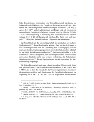 315
Nähe demokratischer Legitimation einer Unionsbürgerschaft zu rücken, wie
insbesondere die Erklärung, das Europäische Parlament setze sich aus „Ver-
tretern der Unikonsbürgerinnen und Unionsbürgern zusammen“ (Art. 9a (14)
Abs. 2 S. 1 EUV) und die „Bürgerinnen und Bürger sind auf Unionsebene
unmittelbar im Europäischen Parlament vertreten“ (Art. 8a (10) Abs. 2 UAbs.
1 EUV) verfassungswidrig, ja staatswidrig. Ihre rechtliche Relevanz scheitert,
solange Art. 1 S. 2B-VG besteht, daß nämlich „Das Recht vom Volk aus-
geht“718
. Dieser Satz aber steht nicht zur Disposition der Staatsorgane.
Der Gerichtshof hat die Unionsbürgerschaft als unmittelbar anwendbares
Recht eingestuft719
. In der Rechtssache Martinez Sala hat der Gerichtshof in
die Unionsbürgerschaft auch die Gewährung von Erziehungsgeld, welches
nach dem Bundeserziehungsgeldgesetz an eine Aufenthaltserlaubnis anknüpf-
te, und damit Sozialleistungen einbezogen720
. Dem entsprechend hat er in der
Rechtssache Grzelcyk festgestellt, daß die Inanspruchnahme von Sozialhilfe
durch einen Studenten nicht ohne weiteres rechtfertige, die Aufenthaltser-
laubnis zu entziehen721
. Dieses Ergebnis beruht auf der Anwendung des Ver-
hältnismäßigkeitsprinzips.
Die Unionsbürgerschaft sieht man „durch besondere Offenheit und Dyna-
mik gekennzeichnet“722
. Dafür spricht die Evolutivklausel in Art. 22 (25) Abs.
2 AEUV, die es dem Rat ermöglicht, die Unionsbürgerrechte im besonderen
Gesetzgebungsverfahren nach Zustimmung des Europäischen Parlaments zur
Ergänzung der in Art. 17b (20) Abs. 2 AEUV aufgeführten Rechte Bestim-
718
I.d.S. H. P. Rill/H. Schäffer, in: dies. (Hrsg.), Bundesverfassungsrecht, B-VG, Art. 1,
Rdn. 24, auch Rdn. 4 Fn. 9.
719
EuGH v. 17.9.2002 - Rs. C-413/99 (Baumbast u.a./Secretary of State for the Home De-
partment), Slg. 2002, I-7091, Rdn. 84.
720
EuGH v. 12.05.1998 - Rs. C-85/96 (Martinez Sala), Slg. 1998, I-2691 (2726, Rdn. 65).
721
EuGH v. 20.09.2001 - Rs. C-184/99 (Grzelcyk), Slg. 2001, I-6193 (6245, Rdn. 43).
722
M. Haag, in: v. d. Groeben/Schwarze, EU-/EG-Vertrag, Komm., 6. Aufl. 2003, Art. 17
EG, Rdn. 6
 