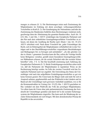 316
mungen zu erlassen (S. 1). Die Bestimmungen treten nach Zustimmung der
Mitgliedstaaten im Einklang mit deren jeweiligen verfassungsrechtlichen
Vorschriften in Kraft (S. 2). Der Genehmigung des Nationalrates und/oder der
Zustimmung des Bundesrates bedürfen diese Bestimmungen wiederum nicht,
geschweige denn der Abstimmung des gesamten Bundesvolkes. Auch Art. 18
(21) Abs. 2 und Abs. 3 AEUV ermächtigen das Europäische Parlament und
den Rat nach dem ordentlichen Gesetzgebungsverfahren Vorschriften zu er-
lassen, mit denen die Ausübung der Rechte nach Absatz 1 des Art. 18 (21)
AEUV erleichtert wird. Nach dieser Vorschrift hat „jeder Unionsbürger das
Recht, sich im Hoheitsgebiet der Mitgliedstaaten vorbehaltlich der in den Ver-
trägen und in den Durchführungsvorschriften vorgesehenen Beschränkungen
und Bedingungen frei zu bewegen und aufzuhalten“. „Zu den gleichen wie
den in Absatz 1 genannten Zwecken kann der Rat, sofern die Verträge hierfür
keine Befugnisse vorsehen, gemäß einem besonderen Gesetzgebungsverfah-
ren Maßnahmen erlassen, die die soziale Sicherheit oder den sozialen Schutz
betreffen“ (Abs. 3 S. 1). Der Rat beschließt einstimmig nach Anhörung des
Europäischen Parlaments (S. 2). Beide Ermächtigungsvorschriften sehen nicht
vor, daß die Parlamente der Mitgliedstaaten in irgendeiner Weise an der
Rechtsetzung beteiligt werden. Im Falle der zweiten Vorschrift wird das Eu-
ropäische Parlament auch nur angehört. Der Entwicklung des Status der Uni-
onsbürger sind nach den aufgeführten Ermächtigungsvorschriften so gut wie
keine Grenzen gesetzt. Die Union kann die Bürger mehr und mehr für sich in
Anspruch nehmen, gegebenenfalls auch das Wahlrecht in den Ländern und im
Bund auf alle Unionsbürger nach gewissem Aufenthalt ausdehnen, wie es für
die Kommunalwahlen im Vertrag (Art. 19 (22) Abs. 1 AEUV) geschehen ist.
Das verändert mit dem Wahlvolk das Volk des jeweiligen Mitgliedstaates.
Vor allem kann die Union ohne jede parlamentarische Zustimmung das Sozi-
alrecht der Unionsbürger gestalten und damit tief in die sozialen Sicherungs-
systeme der Mitgliedstaaten eingreifen. Das kann auch die Minderung der so-
zialen Schutzstandards mit sich bringen. Mit dem demokratischen Prinzip der
Republik ist das unvereinbar.
 