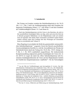 317
V. Subsidiarität
Der Vertrag von Lissabon verankert das Subsidiaritätsprinzip in Art. 3b (5)
Abs. 1 S. 1, Abs. 3 und 4 als Ausübungsregelung neben dem Grundsatz der
begrenzten Ermächtigung (Absatz 1 S. 1 und Absatz 2) und dem Grundsatz
der Verhältnismäßigkeit (Absatz 1 S. 2 und Absatz 4).
„Nach dem Subsidiaritätsprinzip wird die Union in den Bereichen, die nicht in
ihre ausschließliche Zuständigkeit fallen, nur tätig, sofern und soweit die Ziele der
in Betracht gezogenen Maßnahmen von den Mitgliedstaaten weder auf zentraler
noch auf regionaler oder lokaler Ebene ausreichend verwirklicht werden können,
sondern vielmehr wegen ihres Umfangs oder ihrer Wirkungen auf Unionsebene
besser zu verwirklichen sind“ (Absatz 3).
Diese Regelung ist unverändert der Kritik des gemeinschafts-/unionsrechtli-
chen Subsidiaritätsprinzips723
ausgesetzt. Soweit der Bereich ausschließlicher
Unionszuständigkeiten betroffen ist, wird die Anwendbarkeit des Prinzips der
Subsidiarität bereits durch den Vertrag (Art. 3b (5) Abs. 3 EUV, bislang Art.
5 Abs. 2, 1. Hs. EGV) ausdrücklich ausgeschlossen. Die konkurrierende
Kompetenzausübung aufgrund der geteilten Zuständigkeit der Union (Art. 2c
(4) AEUV) ist wegen der durch das offene Subsidiaritätsprinzip nicht be-
stimmten Zuständigkeitsbereiche der Union und der Mitgliedstaaten letztlich
der Finalität des Integrationsprozesses verpflichtet724
. Für die Notwendigkeit
723
Aus der Fülle der Veröffentlichungen seien hervorgehoben H. Lecheler, Das Sub-
sidiaritätsprinzip: Strukturprinzip einer europäischen Union, 1993; ders., Das Subsidiaritäts-
prinzip im Europäischen Gemeinschaftsrecht, in: Festschrift für Werner Thieme, 1993, S. 431
ff.; C. Stewing, Subsidiarität und Föderalismus in der Europäischen Union, 1992; D. Merten
(Hrsg.), Die Subsidiarität Europas, 1993; B. Kahl, Möglichkeiten und Grenzen des Subsidiari-
tätsprinzips nach Art. 3 b EG-Vertrag, AöR 118 (1993), S. 414 ff.; J. Pipkorn, Das Subsidiari-
tätsprinzip im Vertrag über die Europäische Union - rechtliche Bedeutung und gerichtliche
Überprüfbarkeit, EuZW 1992, 697 ff.; H. D. Jarass, EG-Kompetenzen und das Prinzip der
Subsidiarität nach Schaffung der Europäischen Union, EuGRZ 1994, 209 ff.; D. Grimm, Ef-
fektivität und Effektivierung des Subsidiaritätsprinzips, KritV 1/1994, S. 6 ff.
724
Wie hier D. Grimm, Effektivität und Effektivierung des Subsidiaritätsprinzips, KritV
 