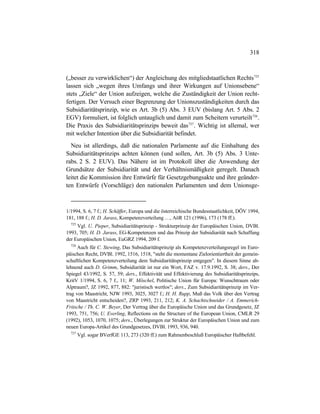 318
(„besser zu verwirklichen“) der Angleichung des mitgliedstaatlichen Rechts725
lassen sich „wegen ihres Umfangs und ihrer Wirkungen auf Unionsebene“
stets „Ziele“ der Union aufzeigen, welche die Zuständigkeit der Union recht-
fertigen. Der Versuch einer Begrenzung der Unionszuständigkeiten durch das
Subsidiaritätsprinzip, wie es Art. 3b (5) Abs. 3 EUV (bislang Art. 5 Abs. 2
EGV) formuliert, ist folglich untauglich und damit zum Scheitern verurteilt726
.
Die Praxis des Subsidiaritätsprinzips beweit das727
. Wichtig ist allemal, wer
mit welcher Intention über die Subsidiarität befindet.
Neu ist allerdings, daß die nationalen Parlamente auf die Einhaltung des
Subsidiaritätsprinzips achten können (und sollen, Art. 3b (5) Abs. 3 Unte-
rabs. 2 S. 2 EUV). Das Nähere ist im Protokoll über die Anwendung der
Grundsätze der Subsidiarität und der Verhältnismäßigkeit geregelt. Danach
leitet die Kommission ihre Entwürfe für Gesetzgebungsakte und ihre geänder-
ten Entwürfe (Vorschläge) den nationalen Parlamenten und dem Unionsge-
1/1994, S. 6, 7 f.; H. Schäffer, Europa und die österreichische Bundesstaatlichkeit, DÖV 1994,
181, 188 f.; H. D. Jarass, Kompetenzverteilung …, AöR 121 (1996), 173 (178 ff.).
725
Vgl. U. Pieper, Subsidiaritätsprinzip - Strukturprinzip der Europäischen Union, DVBl.
1993, 705; H. D. Jarass, EG-Kompetenzen und das Prinzip der Subsidiarität nach Schaffung
der Europäischen Union, EuGRZ 1994, 209 f.
726
Auch für C. Stewing, Das Subsidiaritätsprinzip als Kompetenzverteilungsregel im Euro-
päischen Recht, DVBl. 1992, 1516, 1518, "steht die momentane Zielorientiertheit der gemein-
schaftlichen Kompetenzverteilung dem Subsidiaritätsprinzip entgegen". In diesem Sinne ab-
lehnend auch D. Grimm, Subsidiarität ist nur ein Wort, FAZ v. 17.9.1992, S. 38; ders., Der
Spiegel 43/1992, S. 57, 59; ders., Effektivität und Effektivierung des Subsidiaritätsprinzips,
KritV 1/1994, S. 6, 7 f., 11; W. Möschel, Politische Union für Europa: Wunschtraum oder
Alptraum?, JZ 1992, 877, 882: "juristisch wertlos"; ders., Zum Subsidiaritätsprinzip im Ver-
trag von Maastricht, NJW 1993, 3025, 3027 f.; H. H. Rupp, Muß das Volk über den Vertrag
von Maastricht entscheiden?, ZRP 1993, 211, 212; K. A. Schachtschneider / A. Emmerich-
Fritsche / Th. C. W. Beyer, Der Vertrag über die Europäische Union und das Grundgesetz, JZ
1993, 751, 756; U. Everling, Reflections on the Structure of the European Union, CMLR 29
(1992), 1053, 1070, 1075; ders., Überlegungen zur Struktur der Europäischen Union und zum
neuen Europa-Artikel des Grundgesetzes, DVBl. 1993, 936, 940.
727
Vgl. sogar BVerfGE 113, 273 (320 ff.) zum Rahmenbeschluß Europäischer Haftbefehl.
 
