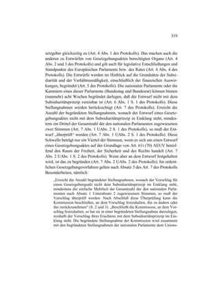 319
setzgeber gleichzeitig zu (Art. 4 Abs. 1 des Protokolls). Das machen auch die
anderen zu Entwürfen von Gesetzgebungsakten berechtigten Organe (Art. 4
Abs. 2 und 3 des Protokolls) und gilt auch für legislative Entschließungen und
Standpunkte des Europäischen Parlaments bzw. des Rates (Art. 4 Abs. 4 des
Protokolls). Die Entwürfe werden im Hinblick auf die Grundsätze der Subsi-
diarität und der Verhältnismäßigkeit, einschließlich der finanziellen Auswir-
kungen, begründet (Art. 5 des Protokolls). Die nationalen Parlamente oder die
Kammern eines dieser Parlamente (Bundestag und Bundesrat) können binnen
(nunmehr) acht Wochen begründet darlegen, daß der Entwurf nicht mit dem
Subsidiaritätsprinzip vereinbar ist (Art. 6 Abs. 1 S. 1 des Protokolls). Diese
Stellungnahmen werden berücksichtigt (Art. 7 des Protokolls). Erreicht die
Anzahl der begründeten Stellungnahmen, wonach der Entwurf eines Gesetz-
gebungsaktes nicht mit dem Subsidiaritätsprinzip in Einklang steht, mindes-
tens ein Drittel der Gesamtzahl der den nationalen Parlamenten zugewiesenen
zwei Stimmen (Art. 7 Abs. 1 UAbs. 2 S. 1 des Protokolls), so muß der Ent-
wurf „überprüft“ werden (Art. 7 Abs. 1 UAbs. 2 S. 1 des Protokolls). Diese
Schwelle beträgt nur ein Viertel der Stimmen, wenn es sich um einen Entwurf
eines Gesetzgebungsaktes auf der Grundlage von Art. 61i (70) AEUV betref-
fend den Raum der Freiheit, der Sicherheit und des Rechts handelt (Art. 7
Abs. 2 UAbs. 1 S. 2 des Protokolls). Wenn aber an dem Entwurf festgehalten
wird, ist das zu begründen (Art. 7 Abs. 2 UAbs. 2 des Protokolls). Im ordent-
lichen Gesetzgebungsverfahren gelten nach Absatz 3 des Art. 7 des Protokolls
Besonderheiten, nämlich:
„Erreicht die Anzahl begründeter Stellungnahmen, wonach der Vorschlag für
einen Gesetzgebungsakt nicht dem Subsidiaritätsprinzip im Einklang steht,
mindestens die einfache Mehrheit der Gesamtzahl der den nationalen Parla-
menten nach Absatz 1 Unterabsatz 2 zugewiesenen Stimmen, so muß der
Vorschlag überprüft werden. Nach Abschluß diese Überprüfung kann die
Kommission beschließen, an dem Vorschlag festzuhalten, ihn zu ändern oder
ihn zurückzunehmen“ (S. 2 und 3). „Beschließt die Kommission, an dem Vor-
schlag festzuhalten, so hat sie in einer begründeten Stellungnahme darzulegen,
weshalb der Vorschlag ihres Erachtens mit dem Subsidiaritätsprinzip im Ein-
klang steht. Die begründete Stellungnahme der Kommission wird zusammen
mit den begründeten Stellungnahmen der nationalen Parlamente dem Unions-
 