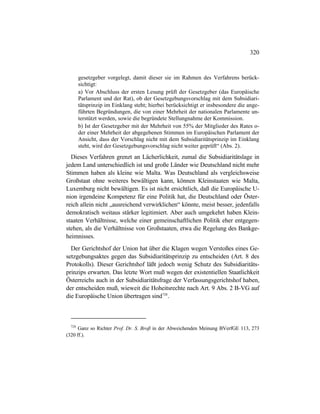 320
gesetzgeber vorgelegt, damit dieser sie im Rahmen des Verfahrens berück-
sichtigt:
a) Vor Abschluss der ersten Lesung prüft der Gesetzgeber (das Europäische
Parlament und der Rat), ob der Gesetzgebungsvorschlag mit dem Subsidiari-
tätsprinzip im Einklang steht; hierbei berücksichtigt er insbesondere die ange-
führten Begründungen, die von einer Mehrheit der nationalen Parlamente un-
terstützt werden, sowie die begründete Stellungnahme der Kommission.
b) Ist der Gesetzgeber mit der Mehrheit von 55% der Mitglieder des Rates o-
der einer Mehrheit der abgegebenen Stimmen im Europäischen Parlament der
Ansicht, dass der Vorschlag nicht mit dem Subsidiaritätsprinzip im Einklang
steht, wird der Gesetzgebungsvorschlag nicht weiter geprüft“ (Abs. 2).
Dieses Verfahren grenzt an Lächerlichkeit, zumal die Subsidiaritätslage in
jedem Land unterschiedlich ist und große Länder wie Deutschland nicht mehr
Stimmen haben als kleine wie Malta. Was Deutschland als vergleichsweise
Großstaat ohne weiteres bewältigen kann, können Kleinstaaten wie Malta,
Luxemburg nicht bewältigen. Es ist nicht ersichtlich, daß die Europäische U-
nion irgendeine Kompetenz für eine Politik hat, die Deutschland oder Öster-
reich allein nicht „ausreichend verwirklichen“ könnte, meist besser, jedenfalls
demokratisch weitaus stärker legitimiert. Aber auch umgekehrt haben Klein-
staaten Verhältnisse, welche einer gemeinschaftlichen Politik eher entgegen-
stehen, als die Verhältnisse von Großstaaten, etwa die Regelung des Bankge-
heimnisses.
Der Gerichtshof der Union hat über die Klagen wegen Verstoßes eines Ge-
setzgebungsaktes gegen das Subsidiaritätsprinzip zu entscheiden (Art. 8 des
Protokolls). Dieser Gerichtshof läßt jedoch wenig Schutz des Subsidiaritäts-
prinzips erwarten. Das letzte Wort muß wegen der existentiellen Staatlichkeit
Österreichs auch in der Subsidiaritätsfrage der Verfassungsgerichtshof haben,
der entscheiden muß, wieweit die Hoheitsrechte nach Art. 9 Abs. 2 B-VG auf
die Europäische Union übertragen sind728
.
728
Ganz so Richter Prof. Dr. S. Broß in der Abweichenden Meinung BVerfGE 113, 273
(320 ff.).
 
